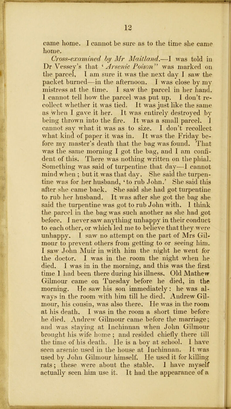 came home. I cannot be sure as to the time she came home. Cross-examined by Mr Maitland.—I was told in Dr Vessey’s that ‘ Arsenic Poison” was marked on the parcel, I am sure it was the next day I saw the packet burned—in the afternoon. I was close by my mistress at the time. I saw the parcel in her hand. 1 cannot tell how the parcel was put up. I don’t re- collect whether it was tied. It was just like the same as when I gave it her. It was entirely destroyed by being thrown into the fire. It was a small parcel. 1 cannot say what it was as to size. I don’t recollect what kind of paper it was in. It was the Friday be- fore my master’s death that the bag was found. That was the same morning I got the bag, and I am confi- dent of this. There was nothing written on the phial. Something was said of turpentine that day—1 cannot mind when ; but it was that day. She said the turpen- tine was for her husband, ‘to rub John.’ She said this after she came back. She said she had got turpentine to rub her husband. It was after she got the bag she said the turpentine was got to rub John with. 1 think the parcel in the bag wras such another as she had got before. 1 never saw anything unhappy in their conduct to each other, or which led me to believe that they were unhappy. I saw' no attempt on the part of Mrs Gil- mour to prevent others from getting to or seeing him. I saw John Muir in with him the night he went for the doctor. I was in the room the night when he died. I was in in the morning, and this was the first time 1 had been there during his illness. Old Mathew Gilmour came on Tuesday before he died, in the morning. He saw his son immediately : he was al- ways in the room with him till he died. Andrew Gil- mour, his cousin, was also there. He was in the room at his death. I was in the room a short time before he died. Andrew Gilmour came before the marriage; and was staying at Inchinnan when John Gilmour brought his wife home ; and resided chiefly there till the time of his death. He is a boy at school. I have seen arsenic used in the house at Inchinnan. It was used by John Gilmour himself. He used it for killing rats; these wrere about the stable. I have myself actually seen him use it. It had the appearance of a