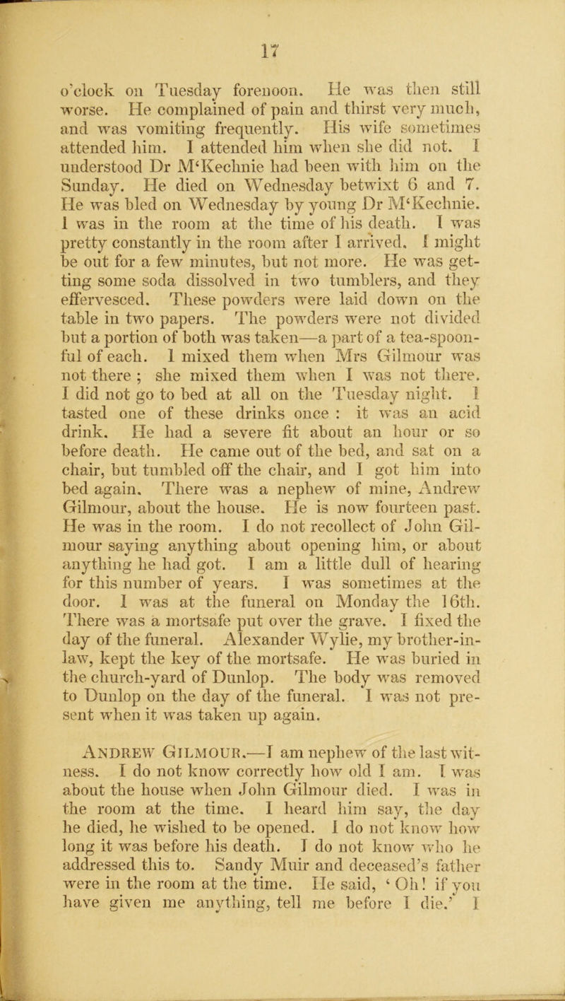 IT o'clock on Tuesday forenoon. He was then still worse. He complained of pain and thirst very much, and was vomiting frequently. His wife sometimes attended him. I attended him when she did not. I understood Dr M4Kechnie had been with him on the Sunday. He died on Wednesday betwixt 6 and 7. He was bled on Wednesday by young Dr M4Kechnie. 1 was in the room at the time of liis death. I was pretty constantly in the room after I arrived. 1 might be out for a few minutes, but not more. He was get- ting some soda dissolved in two tumblers, and they effervesced. These powders were laid down on the table in two papers. The powders were not divided but a portion of both was taken—a part of a tea-spoon- ful of each. 1 mixed them when Mrs Gilmour was not there ; she mixed them when I was not there. I did not go to bed at all on the Tuesday night. 1 tasted one of these drinks once : it was an acid drink. He had a severe fit about an hour or so before death. He came out of the bed, and sat on a chair, but tumbled off the chair, and I got him into bed again. There was a nephew of mine, Andrew Gilmour, about the house. He is now fourteen past. He was in the room. I do not recollect of John Gil- mour saying anything about opening him, or about anything he had got. I am a little dull of hearing for this number of years. I was sometimes at the door, i was at the funeral on Monday the 16th. There was a mortsafe put over the grave. I fixed the day of the funeral. Alexander Wylie, my brother-in- law, kept the key of the mortsafe. He was buried in the church-yard of Dunlop. The body was removed to Dunlop on the day of the funeral. I was not pre- sent when it was taken up again. Andrew Gilmour.—I am nephewr of the last wit- ness. I do not know correctly how old I am. I was about the house when John Gilmour died. I was in the room at the time. I heard him say, the day he died, he wished to be opened. 1 do not know how long it was before his death. I do not know who he addressed this to. Sandy Muir and deceased’s father were in the room at the time. He said, 4 Oil! if you