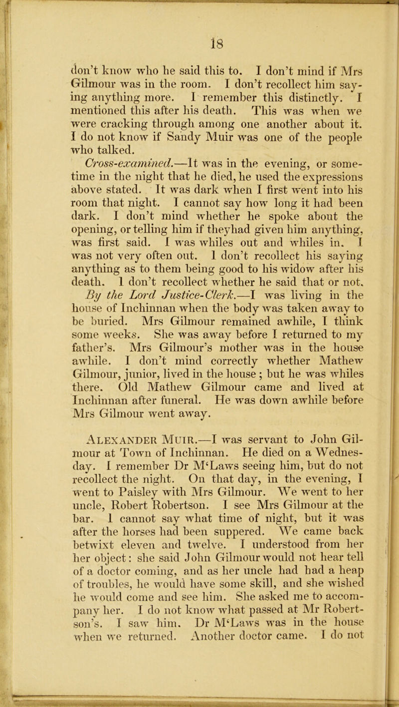 don’t know who he said this to. I don’t mind if Mrs Gilmour was in the room. I don’t recollect him say- ing anything more. I remember this distinctly. * I mentioned this after his death. This was -when we were cracking through among one another about it. I do not know if Sandy Muir w'as one of the people who talked. Cross-examined.—It was in the evening, or some- time in the night that he died, he used the expressions above stated. It was dark when I first went into his room that night. I cannot say how long it had been dark. I don’t mind whether he spoke about the opening, or telling him if theyhad given him anything, wras first said. I was whiles out and whiles in. I was not very often out. I don’t recollect his saying anything as to them being good to his widow after his death. I don’t recollect whether he said that or not. By the Lord Justice-Clerk.—I w'as living in the house of Inchinnan when the body was taken away to be buried. Mrs Gilmour remained awhile, I think some weeks. She was away before I returned to my father’s. Mrs Gilmour’s mother was in the house awhile. I don’t mind correctly whether Mathew Gilmour, junior, lived in the house ; but he was whiles there. Old Mathew Gilmour came and lived at Inchinnan after funeral. He was down awhile before Mrs Gilmour went away. Alexander Muir.—I was servant to John Gil- mour at Town of Inchinnan. He died on a Wednes- day. I remember Dr M‘Laws seeing him, but do not recollect the night. On that day, in the evening, I went to Paisley with Mrs Gilmour. We wrent to her uncle, Robert Robertson. I see Mrs Gilmour at the bar. 1 cannot say what time of night, but it was after the horses had been suppered. We came back betwixt eleven and twelve. I understood from her her object: she said John Gilmour wrould not hear tell of a doctor coming, and as her uncle had had a heap of troubles, he would have some skill, and she wished he would come and see him. She asked me to accom- pany her. I do not know wdiat passed at Mr Robert- son’s. I saw him. Dr M‘Laws was in the house when we returned. Another doctor came. I do not • — — MXM