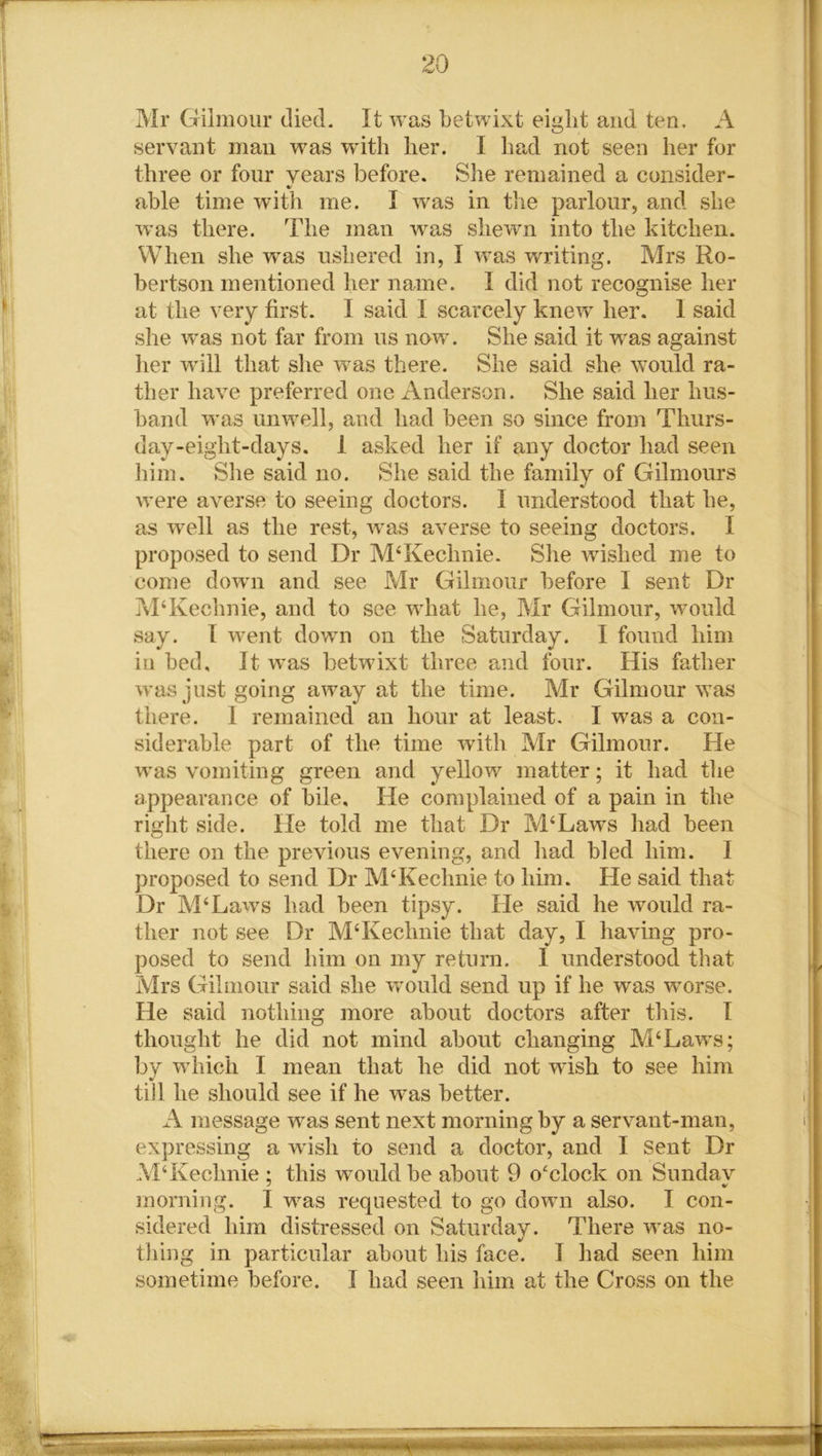 Mr Giimour died. It was betwixt eight and ten. A servant man was with her. I had not seen her for three or four years before. She remained a consider- able time with me. I was in the parlour, and she was there. The man was shewn into the kitchen. When she wms ushered in, I was writing. Mrs Ro- bertson mentioned her name. I did not recognise her at the very first. I said I scarcely knew her. 1 said she wras not far from us now. She said it was against her will that she was there. She said she would ra- ther have preferred one Anderson. She said her hus- band was unwell, and had been so since from Thurs- day-eiglit-days. 1 asked her if any doctor had seen him. She said no. She said the family of Gilmours were averse to seeing doctors. I understood that he, as well as the rest, was averse to seeing doctors. I proposed to send Dr M‘Kechnie. She wished me to come down and see Mr Giimour before I sent Dr ATKechnie, and to see what he, Mr Giimour, would say. I went down on the Saturday. I found him iu bed. It was betwixt three and four. His father was just going away at the time. Mr Giimour was there. 1 remained an hour at least. I was a con- siderable part of the time with Mr Giimour. He was vomiting green and yellow matter; it had the appearance of bile. He complained of a pain in the right side. He told me that Dr M£Laws had been there on the previous evening, and had bled him. I proposed to send Dr M‘Kechnie to him. He said that Dr M'Laws had been tipsy. He said he would ra- ther not see Dr M‘Keclmie that day, I having pro- posed to send him on my return. I understood that Mrs Giimour said she would send up if he was worse. He said nothing more about doctors after this. I thought he did not mind about changing M‘Laws; by which I mean that he did not wish to see him till he should see if he was better. A message was sent next morning by a servant-man, expressing a wish to send a doctor, and I Sent Dr MTvechnie ; this would be about 9 o'clock on Sundav morning. I was requested to go down also. I con- sidered him distressed on Saturday. There was no- thing in particular about bis face. I had seen him sometime before. I had seen him at the Cross on the