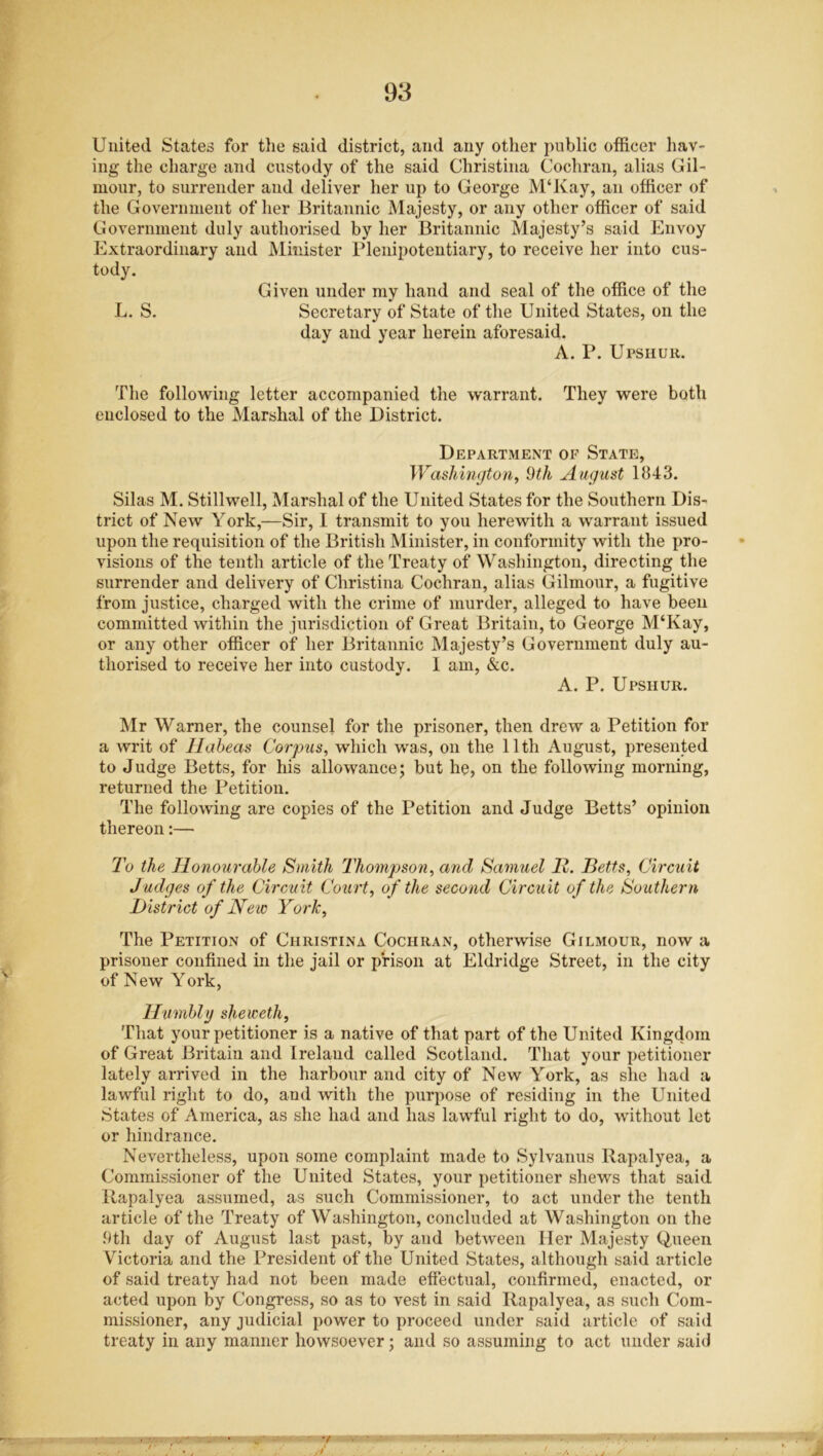 United States for the said district, and any other public officer hav- ing the charge and custody of the said Christina Cochran, alias Gil- mour, to surrender and deliver her up to George M‘Kay, an officer of the Government of her Britannic Majesty, or any other officer of said Government duly authorised by her Britannic Majesty’s said Envoy Extraordinary and Minister Plenipotentiary, to receive her into cus- tody. Given under my hand and seal of the office of the L. S. Secretary of State of the United States, on the day and year herein aforesaid. A. P. Upshur. The following letter accompanied the warrant. They were both enclosed to the Marshal of the District. Department of State, Washington, 9th August 1843. Silas M. Stillwell, Marshal of the United States for the Southern Dis- trict of New York,—Sir, I transmit to you herewith a warrant issued upon the requisition of the British Minister, in conformity with the pro- visions of the tenth article of the Treaty of Washington, directing the surrender and delivery of Christina Cochran, alias Gilmour, a fugitive from justice, charged with the crime of murder, alleged to have been committed within the jurisdiction of Great Britain, to George M‘Kay, or any other officer of her Britannic Majesty’s Government duly au- thorised to receive her into custody. 1 am, &c. A. P. Upshur. Mr Warner, the counsel for the prisoner, then drew a Petition for a writ of Habeas Corpus, which was, on the 11th August, presented to Judge Betts, for his allowance; but he, on the following morning, returned the Petition. The following are copies of the Petition and Judge Betts’ opinion thereon:— To the Honourable Smith Thompson, and Samuel 11. Betts, Circuit Judges of the Circuit Court, of the second Circuit of the Southern District of New York, The Petition of Christina Cochran, otherwise Gilmour, now a prisoner confined in the jail or prison at Eldridge Street, in the city of New York, Humbly sheweth, That your petitioner is a native of that part of the United Kingdom of Great Britain and Ireland called Scotland. That your petitioner lately arrived in the harbour and city of New York, as she had a lawful right to do, and with the purpose of residing in the United States of America, as she had and has lawful right to do, without let or hindrance. Nevertheless, upon some complaint made to Sylvanus Ilapalyea, a Commissioner of the United States, your petitioner shews that said Ilapalyea assumed, as such Commissioner, to act under the tenth article of the Treaty of Washington, concluded at Washington on the 9th day of August last past, by and between Her Majesty Queen Victoria and the President of the United States, although said article of said treaty had not been made effectual, confirmed, enacted, or acted upon by Congress, so as to vest in said Ilapalyea, as such Com- missioner, any judicial power to proceed under said article of said treaty in any manner howsoever; and so assuming to act under said