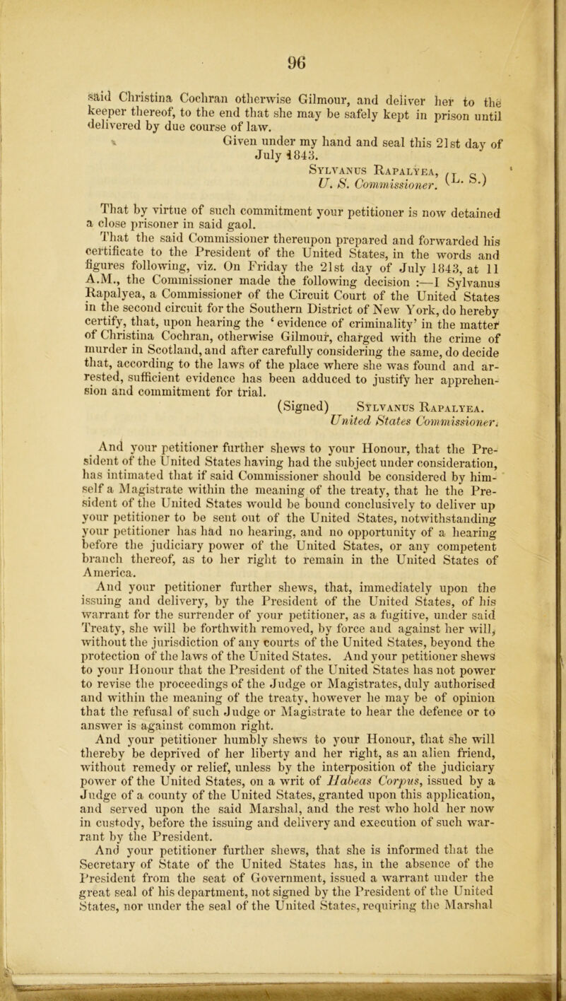 said Christina Cochran otherwise Gilmour, and deliver her to the keeper thereof, to the end that she may be safely kept in prison until delivered by due course of law. Given under my hand and seal this 21st day of July 4843. Sylvanus Rapalyea, .y „ . U. S. Commissioner. ^ That by virtue of such commitment your petitioner is now detained a close prisoner in said gaol. That the said Commissioner thereupon prepared and forwarded his certificate to the President of the United States, in the words and figures following, viz. On Friday the 21st day of July 1843, at 11 A.M., the Commissioner made the following decision :—I Sylvanus Rapalyea, a Commissioner of the Circuit Court of the United States in the second circuit for the Southern District of New York, do hereby certify, that, upon hearing the ‘ evidence of criminality’ in the matter of Christina Cochran, otherwise Gilmour, charged with the crime of murder in Scotland, and after carefully considering the same, do decide that, according to the laws of the place where she was found and ar- rested, sufficient evidence has been adduced to justify her apprehen- sion and commitment for trial. (Signed) Sylvanus Rapalyea. United States Commissioner» And your petitioner further shews to your Honour, that the Pre- sident of the United States having had the subject under consideration, has intimated that if said Commissioner should be considered by him- self a Magistrate within the meaning of the treaty, that he the Pre- sident of the United States would be bound conclusively to deliver up your petitioner to be sent out of the United States, notwithstanding your petitioner has had no hearing, and no opportunity of a hearing before the judiciary power of the United States, or any competent branch thereof, as to her right to remain in the United States of America. And your petitioner further shews, that, immediately upon the issuing and delivery, by the President of the United States, of his warrant for the surrender of your petitioner, as a fugitive, under said Treaty, she will be forthwith removed, by force and against her will, without the jurisdiction of any courts of the United States, beyond the protection of the laws of the United States. And your petitioner shews to your Honour that the President of the United States has not power to revise the proceedings of the Judge or Magistrates, duly authorised and within the meaning of the treaty, however he may be of opinion that the refusal of such Judge or Magistrate to hear the defence or to answer is against common right. And your petitioner humbly shews to your Honour, that she will thereby be deprived of her liberty and her right, as an alien friend, without remedy or relief, unless by the interposition of the judiciary power of the United States, on a writ of Habeas Corpus, issued by a Judge of a county of the United States, granted upon this application, and served upon the said Marshal, and the rest who hold her now in custody, before the issuing and delivery and execution of such war- rant by the President. And your petitioner further shews, that she is informed that the Secretary of State of the United States has, in the absence of the President from the seat of Government, issued a warrant under the great seal of his department, not signed by the President of the United States, nor under the seal of the United States, requiring the Marshal \