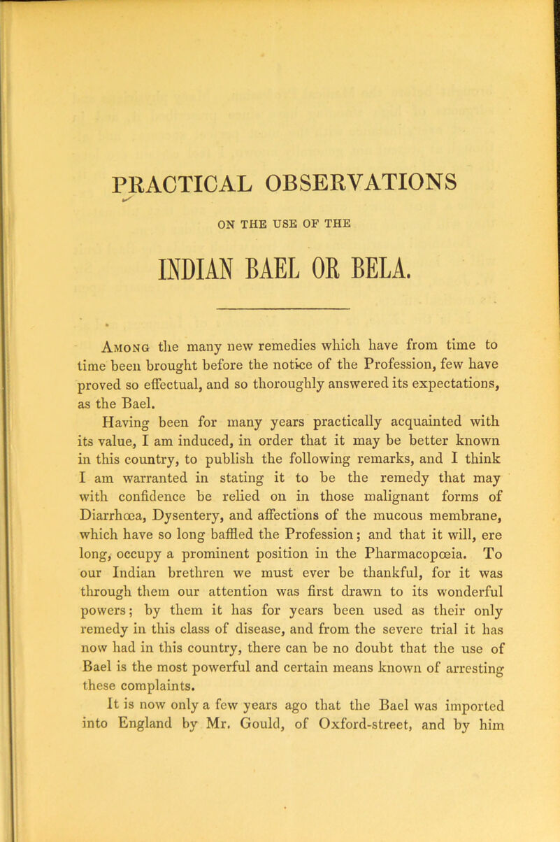 PRACTICAL OBSERVATIONS ✓ ON THE USE OF THE INDIAN BAEL OR BELA. Among the many new remedies which have from time to time been brought before the notice of the Profession, few have proved so effectual, and so thoroughly answered its expectations, as the Bael. Having been for many years practically acquainted with its value, I am induced, in order that it may be better known in this country, to publish the following remarks, and I think I am warranted in stating it to be the remedy that may with confidence be relied on in those malignant forms of Diarrhoea, Dysentery, and affections of the mucous membrane, which have so long baffled the Profession; and that it will, ere long, occupy a prominent position in the Pharmacopoeia. To our Indian brethren we must ever be thankful, for it was through them our attention was first drawn to its wonderful powers; by them it has for years been used as their only remedy in this class of disease, and from the severe trial it has now had in this country, there can be no doubt that the use of Bael is the most powerful and certain means known of arresting these complaints. It is now only a few years ago that the Bael was imported into England by Mr. Gould, of Oxford-street, and by him