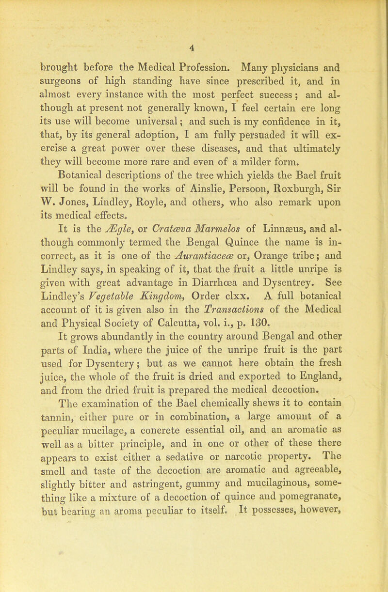 brought before the Medical Profession, Many physicians and surgeons of high standing have since prescribed it, and in almost every instance with the most perfect success; and al- though at present not generally known, I feel certain ere long its use will become universal; and such is my confidence in it, that, by its general adoption, I am fully persuaded it will ex- ercise a great power over these diseases, and that ultimately they will become more rare and even of a milder form. Botanical descriptions of the tree which yields the Bael fruit will be found in the works of Ainslie, Persoon, Roxburgh, Sir W. Jones, Bindley, Royle, and others, who also remark upon its medical effects. It is the AEgle, or Cratceva Marmelos of Linnaeus, and al- though commonly termed the Bengal Quince the name is in- correct, as it is one of the Aurantiacece or. Orange tribe; and Lindley says, in speaking of it, that the fruit a little unripe is given with great advantage in Diarrhoea and Dysentrey. See Lindley’s Vegetable Kingdom, Order clxx. A full botanical account of it is given also in the Transactions of the Medical and Physical Society of Calcutta, vol. i., p. 130. It grows abundantly in the country around Bengal and other parts of India, where the juice of the unripe fruit is the part used for Dysentery; but as we cannot here obtain the fresh juice, the whole of the fruit is dried and exported to England, and from the dried fruit is prepared the medical decoction. The examination of the Bael chemically shews it to contain tannin, either pure or in combination, a large amount of a peculiar mucilage, a concrete essential oil, and an aromatic as well as a bitter principle, and in one or other of these there appears to exist either a sedative or narcotic property. The smell and taste of the decoction are aromatic and agreeable, slightly bitter and astringent, gummy and mucilaginous, some- thing like a mixture of a decoction of quince and pomegranate, but bearing an aroma peculiar to itself. It possesses, however.