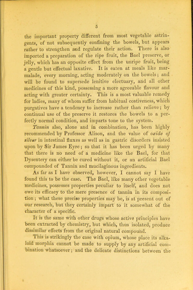 the important property different from most vegetable astrin- gents, of not subsequently confining the bowels, but appears rather to strengthen and regulate their action. There is also imported a preparation of the ripe fruit, the Bael preserve, or jelly, which has an opposite effect from the unripe fruit, being a gentle but effectual laxative. It is eaten at meals like mar- malade, every morning, acting moderately on the bowels; and will be found to supersede lenitive electuary, and all other medicines of this kind, possessing a more agreeable flavour and acting with greater certainty. This is a most valuable remedy for ladies, many of whom suffer from habitual costiveness, which purgatives have a tendency to increase rather than relieve; by continual use of the preserve it restores the bowels to a per- fectly normal condition, and imparts tone to the system. Tannin also, alone and in combination, has been highly recommended by Professor Alison, and the value of oxide of silver in intestinal fluxes as well as in gastric disorders insisted upon by Sir James Eyre; so that it has been urged by many that there is no need of a medicine like the Bael, for that Dysentery can either be cured without it, or an artificial Bael compounded of Tannin and mucilaginous ingredients. As far as I have observed, however, I cannot say I have found this to be the case. The Bael, like many other vegetable medicines, possesses properties peculiar to itself, and does not owe its efficacy to the mere presence of tannin in its composi- tion ; what these precise properties may be, is at present out of our research, but they certainly impart to it somewhat of the character of a specific. It is the same with other drugs whose active principles have been extracted by chemistry, but which, thus isolated, produce dissimilar effects from the original natural compound. This is strikingly the case with opium, whose place its alka- loid morphia cannot be made to supply by any artificial com- bination whatsoever; and the delicate distinctions between the