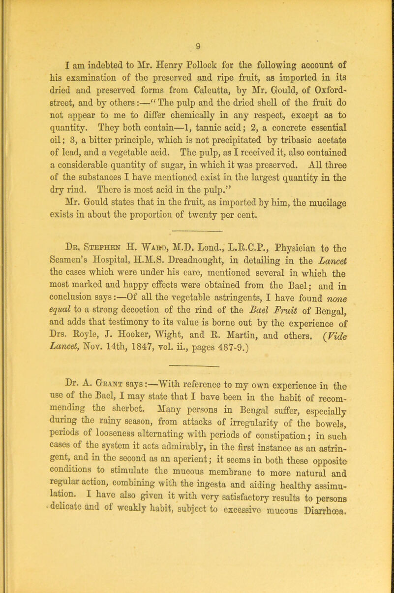 I am indebted to Mr. Henry Pollock for the following account of his examination of the preserved and ripe fruit, as imported in its dried and preserved forms from Calcutta, by Mr. Gould, of Oxford- street, and by others:—“ The pulp and the dried shell of the fruit do not appear to me to differ chemically in any respect, except as to quantity. They both contain—1, tannic acid; 2, a concrete essential oil; 3, a bitter principle, which is not precipitated by tribasic acetate of lead, and a vegetable acid. The pulp, as I received it, also contained a considerable quantity of sugar, in which it was preserved. All three of the substances I have mentioned exist in the largest quantity in the dry rind. There is most acid in the pulp.” Mr. Gould states that in the fruit, as imported by him, the mucilage exists in about the proportion of twenty per cent. Dr, Stephen H. Ward, H.D. Lond., L.B.C.P., Physician to the Seamen’s Hospital, H.M.S. Dreadnought, in detailing in the Lancet the cases which were under his care, mentioned several in which the most marked and happy effects were obtained from the Bael; and in conclusion says:—Of all the vegetable astringents, I have found none equal to a strong decoction of the rind of the Bael Fruit of Bengal, and adds that testimony to its value is borne out by the experience of Drs. Boyle, J. Hooker, Wight, and B. Martin, and others. (Vide Lancet, Nov. 14th, 1847, vol. ii., pages 487-9.) Dr. A. Grant says:—With reference to my own experience in tho use of the Bael, I may state that I have been in the habit of recom- mending the sherbet. Many persons in Bengal suffer, especially during the rainy season, from attacks of irregularity of the bowels, periods of looseness alternating with periods of constipation; in such cases of the system it acts admirably, in the first instance as an astrin- gent, and in the second as an aperient; it seems in both these opposite conditions to stimulate the mucous membrane to more natural and regular action, combining with the ingesta and aiding healthy assimu- lation. I have also given it with very satisfactory results to persons • delicate and of weakly habit, subject to excessive mucous Diarrhoea.