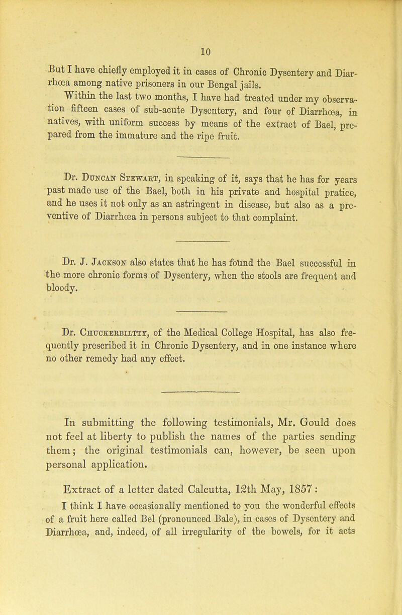 But I have chiefly employed it in cases of Chronic Dysentery and Diar- rhoea among native prisoners in our Bengal jails. Within the last two months, I have had treated under my observa- tion fifteen cases of sub-acute Dysentery, and four of Diarrhoea, in natives, with uniform success by means of the extract of Bael, pre- pared from the immature and the ripe fruit. Dr. Duncan Stewakt, in speaking of it, says that he has for years past made use of the Bael, both in his private and hospital pratice, and he uses it not only as an astringent in disease, but also as a pre- ventive of Diarrhoea in persons subject to that complaint. Dr. J. Jackson also states that he has folind the Bael successful in the more chronic forms of Dysentery, when the stools are frequent and bloody. Dr. Chuckerbjxtty, of the Medical College Hospital, has also fre- quently prescribed it in Chronic Dysentery, and in one instance where no other remedy had any effect. In submitting the following testimonials, Mr. Gould does not feel at liberty to publish the names of the parties sending them; the original testimonials can, however, be seen upon personal application. Extract of a letter dated Calcutta, 12th May, 1857: I think I have occasionally mentioned to you the wonderful effects of a fruit here called Bel (pronounced Bale), in cases of Dysentery and Diarrhoea, and, indeed, of all irregularity of the bowels, for it acts