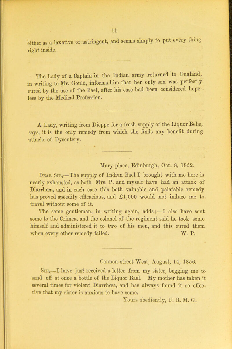 11 either as a laxative or astringent, and seems simply to pnt every thing right inside. The Lady of a Captain in the Indian army returned to England, in writing to Mr. Gould, informs him that her only son was perfectly cured by the use of the Bael, after his case had been considered hope- less by the Medical Profession. A Lady, writing from Dieppe for a fresh supply of the Liquor Belae, says, it is the only remedy from which she finds any benefit during attacks of Dysentery. Mary-place, Edinburgh, Oct. 8, 1852. Du a a Sin,—The supply of Indian Bael I brought with me here is nearly exhausted, as both Mrs. P. and myself have had an attack of Diarrhoea, and in each case this both valuable and palatable remedy has proved speedily efficacious, and £1,000 would not induce me to travel without some of it. The same gentleman, in writing again, adds:—I also have sent some to the Crimea, and the colonel of the regiment said he took some himself and administered it to two of his men, and this cured them when every other remedy failed. W. P. Cannon-street West, August, 14, 1856. Sir,—I have just received a letter from my sister, begging me to send off at once a bottle of the Liquor Bael. My mother has taken it several times for violent Diarrhoea, and has always found it so effec- tive that my sister is auxious to have some.