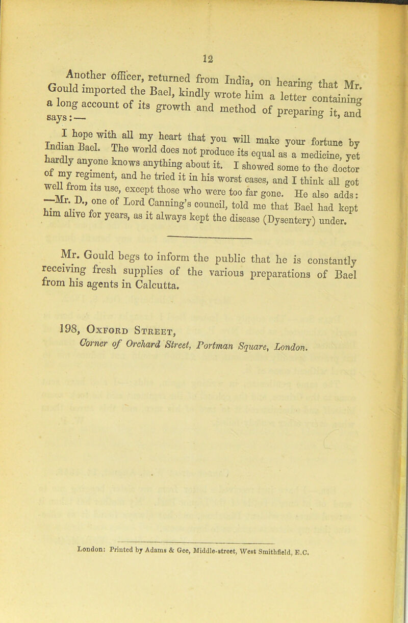 Armther officer, returned from India, on hearing that Mr Gould imported the Bael, kindly wrote him a letter containing a^longaceouut of its growth and method of preparing it, an! I hope with all my heart that you will make your fortune by nckar, Bael. The world does not produce its equal as a medicine, yrt hardly anyone knows anything about it. I showed some to the doctor my regiment, and lie tried it m his worst cases, and I think all got well from lta use except those who were too far gone. He also adds: r. D one of Lord Canning’s council, told me that Bael had kept him aliyo for years, as it always kept the disease (Dysentery) under. Mr. Gould begs to inform the public that he is constantly receiving fresh supplies of the various preparations of Bael from his agents in Calcutta. 198, Oxford Street, Corner of Orchard Street, rortman Square, London. London: Printed by Adams & Gee, Middle-street, West Smithfield, E.C.
