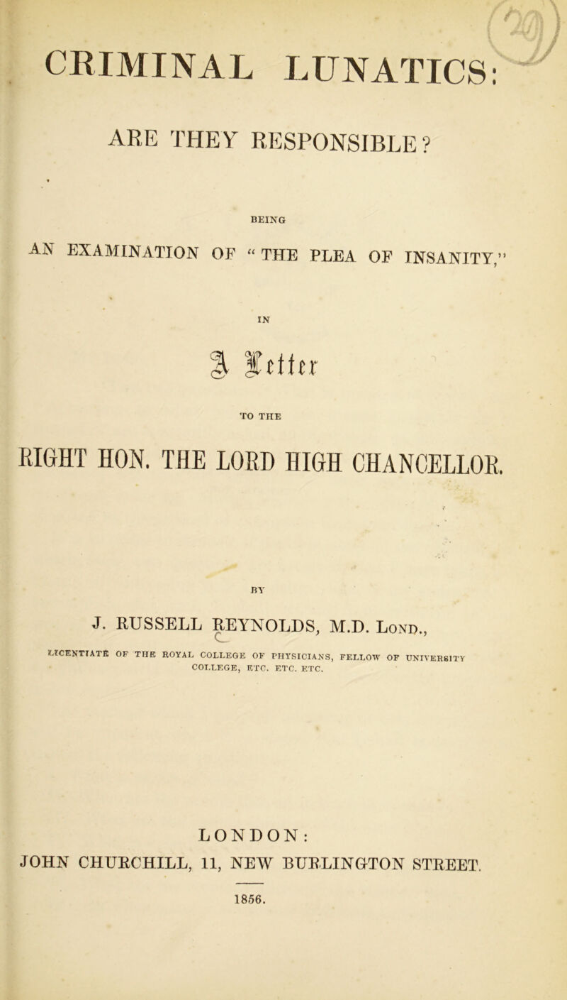 CRIMINAL LUNATICS: ARE THEY RESPONSIBLE ? BEING AN EXAMINATION OF “ THE PLEA OF INSANITY,” IN % fftfir TO THE RIGHT HON. THE LORD HIGH CHANCELLOR. BY J. RUSSELL REYNOLDS, M.D. Lond., LICENTIATE OF THE ROYAL COLLEGE OF PHYSICIANS, FELLOW OF UNIVERSITY COLLEGE, ETC. ETC. ETC. LONDON: JOHN CHURCHILL, 11, NEW BURLINGTON STREET.