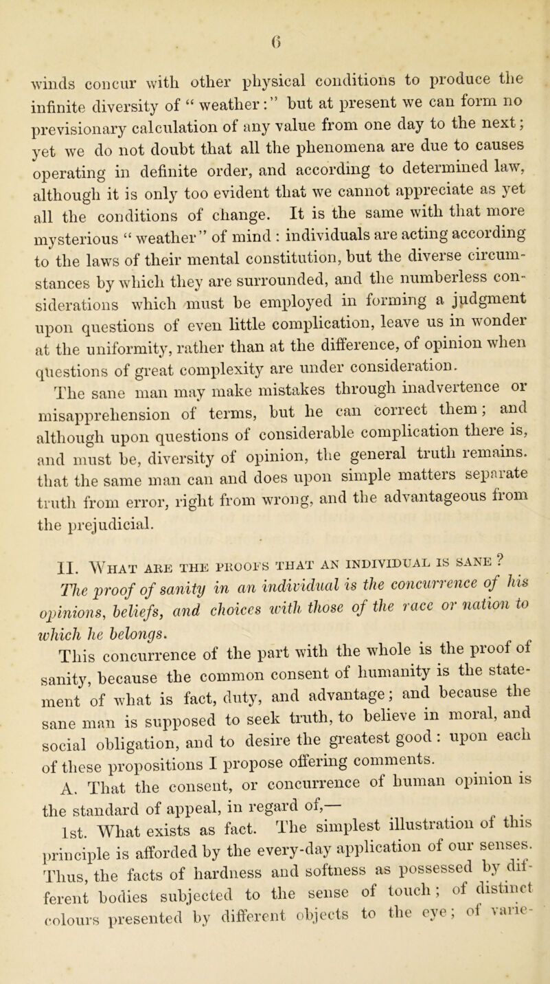 winds concur with, other physical conditions to produce the infinite diversity of u weather hut at present we can foiin no previsionary calculation of any value from one day to the next; yet we do not doubt that all the phenomena are due to causes operating in definite order, and according to determined law, although it is only too evident that we cannot appreciate as yet all the conditions of change. It is the same with that more mysterious u weather * of mind : individuals are acting accoiding’ to the laws of their mental constitution, hut the diverse circum- stances hy which they are surrounded, and the numberless con- siderations which must be employed in forming a judgment upon questions of even little complication, leave us in wonder at the uniformity, rather than at the difference, of opinion when questions of great complexity are under consideiation. The sane man may make mistakes through inadvertence 01 misapprehension of terms, but he can correct them, and although upon questions ot considerable complication theie is, and must be, diversity of opinion, the general truth remains, that the same man can and does upon simple matters separate truth from error, right from wrong, and the advantageous from the prejudicial. II. What aiie the phooes that an individual is sane ? The proof of sanity in an individual is the concurrence of his opinions, beliefs, and choices with those of the race or nation to which he belongs. This concurrence of the part with the whole is the proof of sanity, because the common consent of humanity is the state- ment of what is fact, duty, and advantage ; and because the sane man is supposed to seek truth, to believe in moral, and social obligation, and to desire the greatest good : upon eacn of these propositions I propose offering comments. A. That the consent, or concurrence of human opinion is the standard of appeal, in regard of, 1st. What exists as fact. The simplest illustration ol t us principle is afforded by the every-day application of our senses. Thus, the facts of hardness and softness as possessed by dif- ferent bodies subjected to the sense of touch; of distinct colours presented by different objects to the eye, of lane