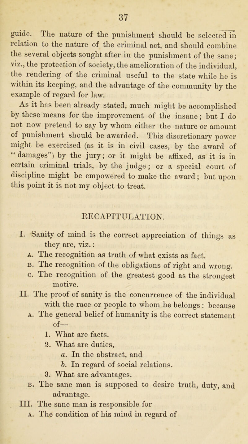 guide. The nature of the punishment should be selected in relation to the nature of the criminal act, and should combine the several objects sought after in the punishment of the sane; viz., the protection of society, the amelioration of the individual, the rendering of the criminal useful to the state while he is within its keeping, and the advantage of the community by the example of regard for law. As it has been already stated, much might be accomplished by these means for the improvement of the insane; but I do not now pretend to say by whom either the nature or amount of punishment should be awarded. This discretionary power might be exercised (as it is in civil cases, by the award of “ damages”) by the jury; or it might be affixed, as it is in certain criminal trials, by the judge ; or a special court of discipline might be empowered to make the award; but upon this point it is not my object to treat. RECAPITULATION. L Sanity of mind is the correct appreciation of things as they are, viz.: a. The recognition as truth of what exists as fact. b. The recognition of the obligations of right and wrong. c. The recognition of the greatest good as the strongest motive. II. The proof of sanity is the concurrence of the individual with the race or people to whom he belongs : because a. The general belief of humanity is the correct statement of— 1. What are facts. 2. What are duties, a. In the abstract, and b. In regard of social relations. 3. What are advantages. b. The sane man is supposed to desire truth, duty, and advantage. III. The sane man is responsible for a. The condition of his mind in regard of