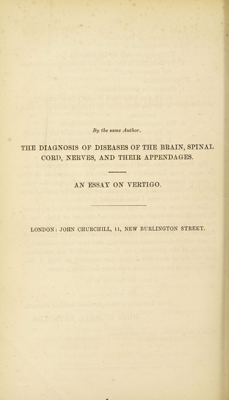 By the same Author. THE DIAGNOSIS OF DISEASES OF THE BRAIN, SPINAL CORD, NERVES, AND THEIR APPENDAGES. AN ESSAY ON VERTIGO. LONDON: JOHN CHURCHILL, 11, NEW BURLINGTON STREET.