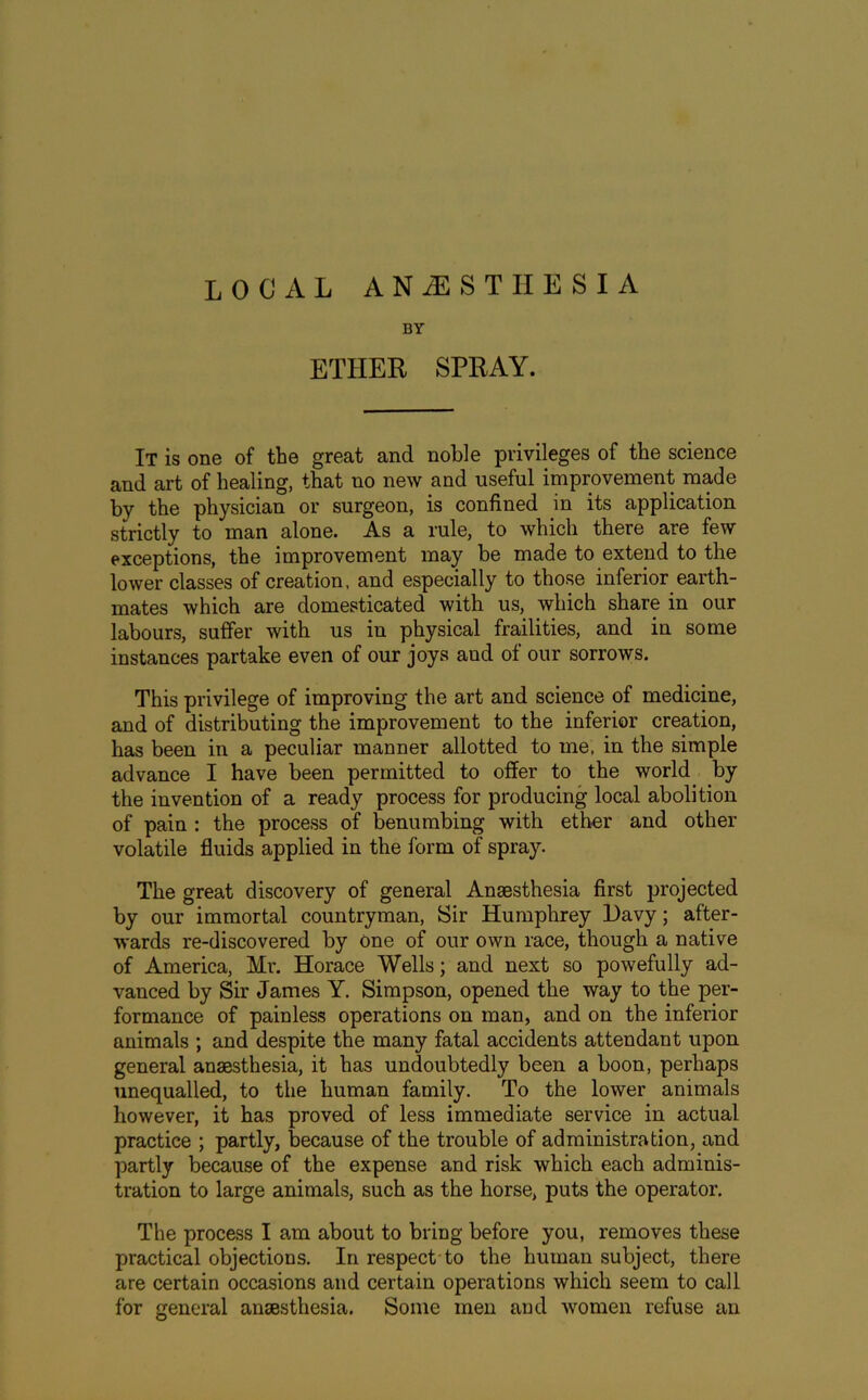 local anaesthesia BY ETHER SPRAY. It is one of the great and noble privileges of the science and art of healing, that no new and useful improvement made by the physician or surgeon, is confined in its application strictly to man alone. As a rule, to which there are few exceptions, the improvement may be made to extend to the lower classes of creation, and especially to those inferior earth- mates which are domesticated with us, which share in our labours, suffer with us in physical frailities, and in some instances partake even of our joys aud of our sorrows. This privilege of improving the art and science of medicine, and of distributing the improvement to the inferior creation, has been in a peculiar manner allotted to me, in the simple advance I have been permitted to offer to the world by the invention of a ready process for producing local abolition of pain : the process of benumbing with ether and other volatile fluids applied in the form of spray. The great discovery of general Anaesthesia first projected by our immortal countryman, Sir Humphrey Davy; after- wards re-discovered by one of our own race, though a native of America, Mr. Horace Wells; and next so powefully ad- vanced by Sir James Y. Simpson, opened the way to the per- formance of painless operations on man, and on the inferior animals ; and despite the many fatal accidents attendant upon general anaesthesia, it has undoubtedly been a boon, perhaps unequalled, to the human family. To the lower animals however, it has proved of less immediate service in actual practice ; partly, because of the trouble of administration, and partly because of the expense and risk which each adminis- tration to large animals, such as the horse, puts the operator. The process I am about to bring before you, removes these practical objections. In respect to the human subject, there are certain occasions and certain operations which seem to call for general ansesthesia. Some men and women refuse an