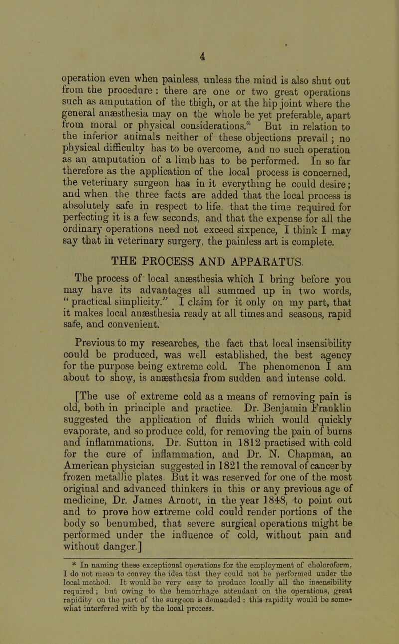 operation even when painless, unless the mind is also shut out from the procedure : there are one or two great operations such as amputation of the thigh, or at the hip joint where the general anaesthesia may on the whole be yet preferable, apart from moral or physical considerations.* But in relation to the inferior animals neither of these objections prevail; no physical difficulty has to be overcome, and no such operation as au amputation of a limb has to be performed. In so far therefore as the application of the local process is concerned, the veterinary surgeon has in it everything he could desire; and when the three facts are added that the local process is absolutely safe in respect to life, that the time required for perfecting it is a few seconds, and that the expense for all the ordinary operations need not exceed sixpence, I think I may say that in veterinary surgery, the painless art is complete. THE PROCESS AND APPARATUS. The process of local anaesthesia which I bring before you may have its advantages all summed up in two words, “ practical simplicity.” I claim for it only on my part, that it makes local auaesthesia ready at all times and seasons, rapid safe, and convenient. Previous to my researches, the fact that local insensibility could be produced, was well established, the best agency for the purpose being extreme cold. The phenomenon I am about to show, is anaesthesia from sudden and intense cold. [The use of extreme cold as a means of removing pain is old, both in principle and practice. Dr. Benjamin Franklin suggested the application of fluids which would quickly evaporate, and so produce cold, for removing the pain of burns and inflammations. Dr. Sutton in 1812 practised with cold for the cure of inflammation, and Dr. N. Chapman, an American physician suggested in 1821 the removal of cancer by frozen metallic plates. But it was reserved for one of the most original and advanced thinkers in this or any previous age of medicine, Dr. James Arnott, in the year 1848, to point out and to prove how extreme cold could render portions of the body so benumbed, that severe surgical operations might be performed under the influence of cold, without pain and without danger.] * In naming these exceptional operations for tlxe employment of choloroform, I do not mean to convey the idea that they could not be performed under the local method. It would be very easy to produce locally all the insensibility required ; but owing to the hemorrhage attendant on the operations, great rapidity on the part of the surgeon is demanded : this rapidity would be some- what interfered with by the local process.