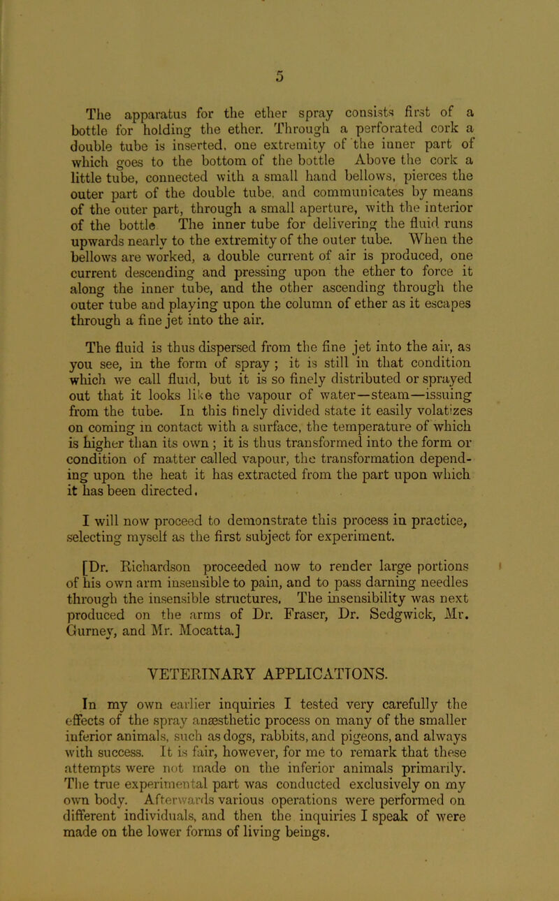 The apparatus for the ether spray consists first of a bottle for holding the ether. Through a perforated cork a double tube is inserted, one extremity of the inner part of which goes to the bottom of the bottle Above the cork a little tube, connected with a small hand bellows, pierces the outer part of the double tube, and communicates by means of the outer part, through a small aperture, with the interior of the bottle The inner tube for delivering the fluid runs upwards nearly to the extremity of the outer tube. When the bellows are worked, a double current of air is produced, one current descending and pressing upon the ether to force it along the inner tube, and the other ascending through the outer tube and playing upon the column of ether as it escapes through a fine jet into the air. The fluid is thus dispersed from the fine jet into the air, as you see, in the form of spray ; it is still in that condition which we call fluid, but it is so finely distributed or sprayed out that it looks like the vapour of water—steam—issuing from the tube. In this finely divided state it easily volatizes on coming in contact with a surface, the temperature of which is higher than its own ; it is thus transformed into the form or condition of matter called vapour, the transformation depend- ing upon the heat it has extracted from the part upon which it has been directed. I will now proceed to demonstrate this process in practice, selecting myself as the first subject for experiment. [Dr. Richardson proceeded now to render large portions of his own arm insensible to pain, and to pass darning needles through the insensible stnictures. The insensibility was next produced on the arms of Dr. Fraser, Dr. Sedgwick, Mr. Gurney, and Mr. Mocatta.] VETERINARY APPLICATIONS. In my own earlier inquiries I tested very carefully the effects of the spray anaesthetic process on many of the smaller inferior animals, such as dogs, rabbits, and pigeons, and always with success. It is fair, however, for me to remark that these attempts were not made on the inferior animals primarily. The true experimental part was conducted exclusively on my own body. Afterwards various operations were performed on different individuals, and then the inquiries I speak of were made on the lower forms of living beings.