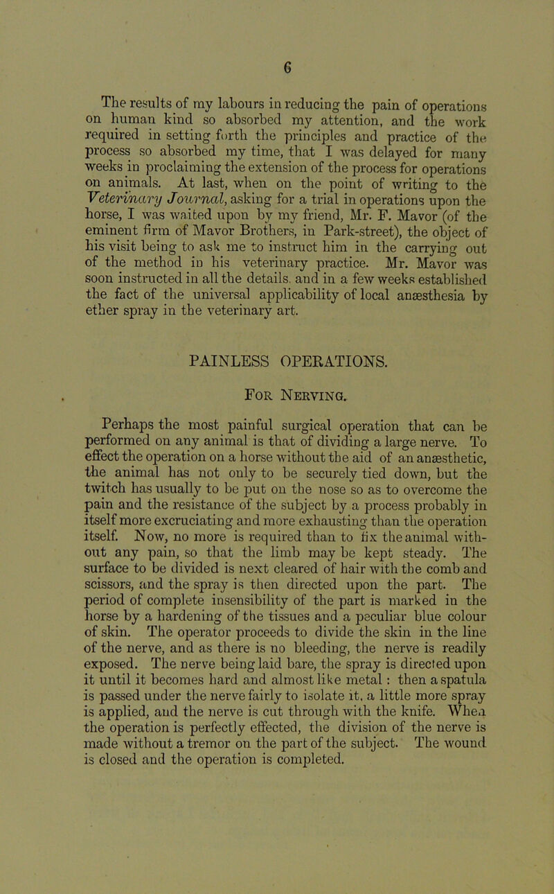 The results of my labours in reducing the pain of operations on human kind so absorbed my attention, and the work required in setting forth the principles and practice of the process so absorbed my time, that I was delayed for many weeks in proclaiming the extension of the process for operations on animals. At last, when on the point of writing to the Veterinary Journal, asking for a trial in operations upon the horse, I was waited upon by my friend, Mr. F. Mavor (of the eminent firm of Mavor Brothers, in Park-street), the object of his visit being to ask me to instruct him in the carrying out of the method in his veterinary practice. Mr. Mavor was soon instructed in all the details, and in a few weeks established the fact of the universal applicability of local anaesthesia by ether spray in the veterinary art. PAINLESS OPERATIONS. For Nerving. Perhaps the most painful surgical operation that can be performed on any animal is that of dividing a large nerve. To effect the operation on a horse without the aid of an anaesthetic, the animal has not only to be securely tied down, but the twitch has usually to be put on the nose so as to overcome the pain and the resistance of the subject by a process probably in itself more excruciating and more exhausting than the operation itself. Now, no more is required than to fix the animal with- out any pain, so that the limb may be kept steady. The surface to be divided is next cleared of hair with the comb and scissors, and the spray is then directed upon the part. The period of complete insensibility of the part is marked in the horse by a hardening of the tissues and a peculiar blue colour of skin. The operator proceeds to divide the skin in the line of the nerve, and as there is no bleeding, the nerve is readily exposed. The nerve being laid bare, the spray is directed upon it until it becomes hard and almost like metal: then a spatula is passed under the nerve fairly to isolate it. a little more spray is applied, and the nerve is cut through with the knife. When the operation is perfectly effected, the division of the nerve is made without a tremor on the part of the subject. The wound is closed and the operation is completed.