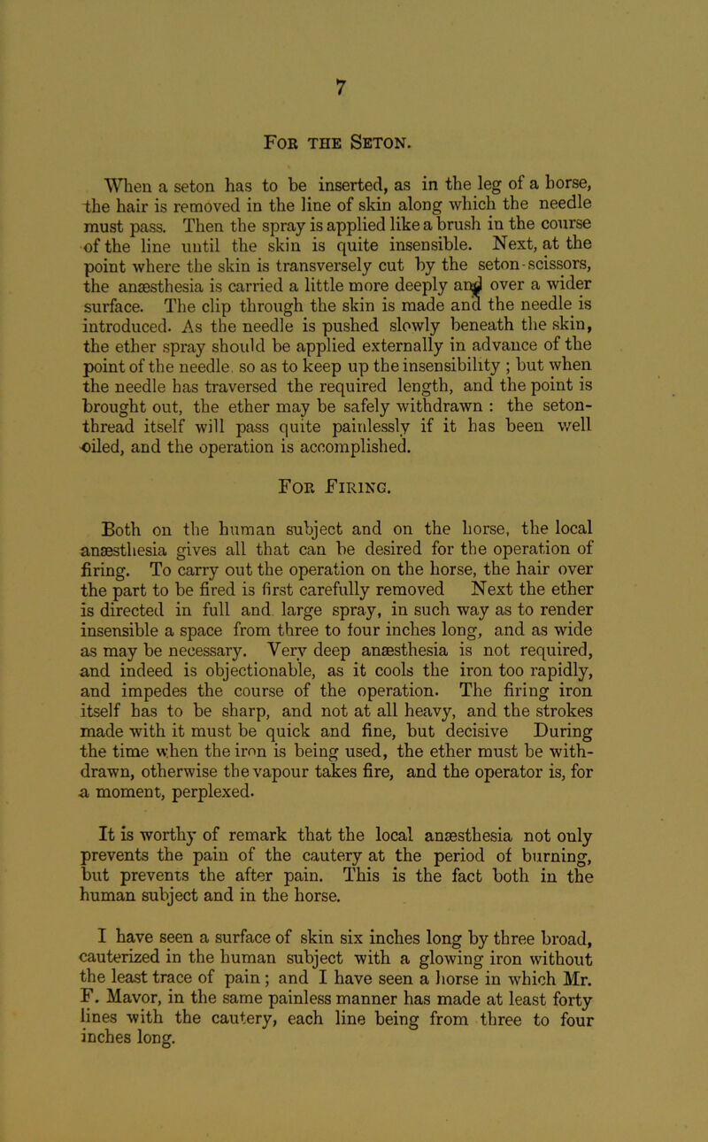 For the Seton. When a seton has to be inserted, as in the leg of a horse, the hair is removed in the line of skin along which the needle must pass. Then the spray is applied like a brush in the course of the line until the skin is quite insensible. Next, at the point where the skin is transversely cut by the seton - scissors, the anaesthesia is carried a little more deeply and over a wider surface. The clip through the skin is made and the needle is introduced. As the needle is pushed slowly beneath the skin, the ether spray should be applied externally in advance of the point of the needle, so as to keep up the insensibility ; but when the needle has traversed the required length, and the point is brought out, the ether may be safely withdrawn : the seton- thread itself will pass quite painlessly if it has been well oiled, and the operation is accomplished. For Firing. Both on the human subject and on the horse, the local anaesthesia gives all that can be desired for the operation of firing. To carry out the operation on the horse, the hair over the part to be fired is first carefully removed Next the ether is directed in full and large spray, in such way as to render insensible a space from three to tour inches long, and as wide as may be necessary. Very deep anaesthesia is not required, and indeed is objectionable, as it cools the iron too rapidly, and impedes the course of the operation. The firing iron itself has to be sharp, and not at all heavy, and the strokes made with it must be quick and fine, but decisive During the time when the iron is being used, the ether must be with- drawn, otherwise the vapour takes fire, and the operator is, for a moment, perplexed. It is worthy of remark that the local anaesthesia not only prevents the pain of the cautery at the period of burning, but prevents the after pain. This is the fact both in the human subject and in the horse. I have seen a surface of skin six inches long by three broad, cauterized in the human subject with a glowing iron without the least trace of pain; and I have seen a horse in which Mr. F. Mavor, in the same painless manner has made at least forty lines with the cautery, each line being from three to four inches long.