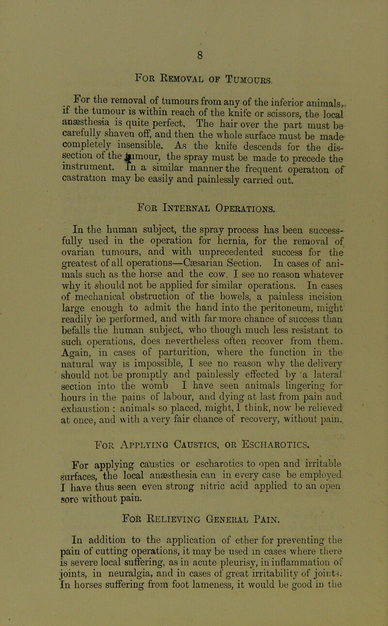 For Removal of Tumours. For the removal of tumours from any of the inferior animals,, if the tumour is within reach of the knife or scissors, the local anaesthesia is quite perfect, The hair over the part must he carefully shaven off, and then the whole surface must be made completely insensible. As the knife descends for the dis- section of the Jjjimour, the spray must be made to precede the instrument. In a similar manner the frequent operation of castration may be easily and painlessly carried out. For Internal Operations. In the human subject, the spray process has been success- fully used in the operation for hernia, for the removal of ovarian tumours, and with unprecedented success for the greatest of all operations—Csesarian Section. In cases of ani- mals such as the horse and the cow, I see no reason whatever why it should not be applied for similar operations. In cases of mechanical obstruction of the bowels, a painless incision large enough to admit the hand into the peritoneum, might readily be performed, and with far more chance of success than befalls the human subject, who though much less resistant to such operations, does nevertheless often recover from them. Again, in cases of parturition, where the function in the natural way is impossible, I see no reason why the delivery should not be promptly and painlessly effected by a lateral section into the womb I have seen animals lingering for hours in the pains of labour, and dying at last from pain aud exhaustion : animals so placed, might, I think, now be relieved at once, and with a very fair chance of recovery, without pain. For Applying Caustics, or Esciiarotics. For applying catistics or esciiarotics to open and irritable surfaces, the local anaesthesia can in every case be employed I have thus seen even strong nitric acid applied to an open sore without pain. For Relieving General Pain. In addition to the application of ether for preventing the pain of cutting operations, it may be used m cases where there is severe local suffering, as in acute pleurisy, in inflammation of joints, in neuralgia, and in cases of great irritability of joints. In horses suffering from foot lameness, it would be good in the