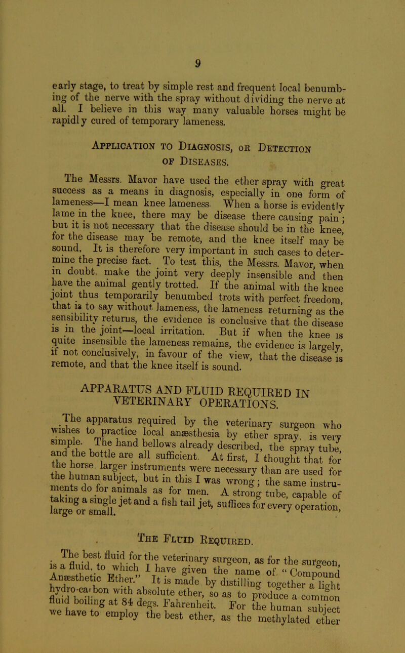 early stage, to treat by simple rest and frequent local benumb- ing of the nerve with the spray without dividing the nerve at all- I believe in this way many valuable horses might be rapidly cured of temporary lameness. Application to Diagnosis, or Detection of Diseases. The Messrs. Mavor have used the ether spray with great success as a means in diagnosis, especially in one form of lameness—I mean knee lameness. When a horse is evidently lame in the knee, there may be disease there causing pain ; but it is not necessary that the disease should be in the knee’ for the disease may be remote, and the knee itself may be sound. It is therefore very important in such cases to deter- mine the precise fact. To test this, the Messrs. Mavor, when in doubt, make the joint very deeply insensible and then have the animal gently trotted. If the animal with the knee joint thus temporarily benumbed trots with perfect freedom, that is to say without lameness, the lameness returning as the sensibility returns, the evidence is conclusive that the disease is m the joint—local irritation. But if when the knee is quite insensible the lameness remains, the evidence is largely if not conclusively in favour of the view, that the disease is remote, and that the knee itself is sound. APPARATUS AND FLUID REQUIRED IN VETERINARY OPERATIONS. The apparatus required by the veterinary surgeon who wishes to practice local anesthesia by ether spray. is verv anodhe bon? ha“d h*1'0® already desonbed’ ,be spray tuby ?he I ori 1 ara 3 Sufficumt At first, I thought that for the horse larger instruments were necessary than Sre used for subJ?ct’ ,but “' tbis 1 was wrong; the same instru- ments do for animals as for men. A strong tube, capable of “gegorZftJ‘5tandafishtailje^uffi«es4eveiy„pPeratU! The Fluid Required. is JfluMStnflwh f?r r'tvetermary surgeon, as for the surgeon, Amesthetic°Ether d ba.ve g™n the name of “Compound Anaesthetic Ethei. It is made by distilling together a lio-bt hydro-cat bon with absolute ether, L as to produce a common fluid boiling at 84 degs. Fahrenheit. For the human subieet we have to employ the best ether, as the methylatedette