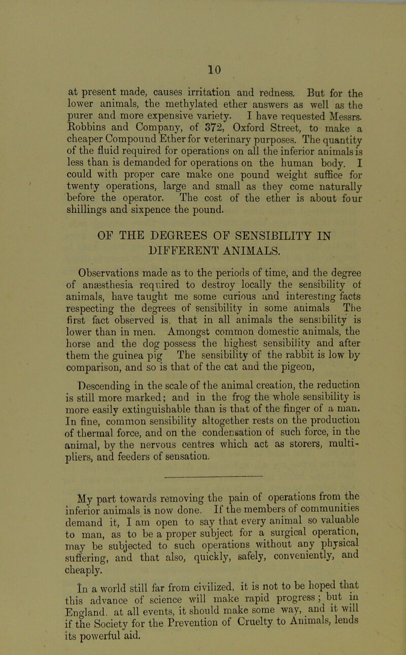 at present made, causes irritation and redness. But for the lower animals, the methylated ether answers as well as the purer and more expensive variety. I have requested Messrs. Robbins and Company, of 372, Oxford Street, to make a cheaper Compound Ether for veterinary purposes. The quantity of the fluid required for operations on all the inferior animals is less than is demanded for operations on the human body. I could with proper care make one pound weight suffice for twenty operations, large and small as they come naturally before the operator. The cost of the ether is about four shillings and sixpence the pound. OF THE DEGREES OF SENSIBILITY IN DIFFERENT ANIMALS. Observations made as to the periods of time, and the degree of anaesthesia required to destroy locally the sensibility of animals, have taught me some curious and interesting facts respecting the degrees of sensibility in some animals The first fact observed is, that in all animals the sensibility is lower than in men. Amongst common domestic animals, the horse and the dog possess the highest sensibility and after them the guinea pig The sensibility of the rabbit is low by comparison, and so is that of the cat and the pigeon, Descending in the scale of the animal creatiou, the reduction is still more marked; and in the frog the whole sensibility is more easily extinguishable than is that of the finger of a man. In fine, common sensibility altogether rests on the production of thermal force, and on the condensation of such force, in the animal, by the nervous centres which act as storers, multi- pliers, and feeders of sensation. My part towards removing the pain of operations from the inferior animals is now done. If the members of communities demand it, I am open to say that every animal so valuable to man, as to be a proper subject for a surgical operation, may be subjected to such operations without any physical suffering, and that also, quickly, safely, conveniently, and cheaply. In a world still far from civilized, it is not to be hoped that this advance of science will make rapid progress ; but in England, at all events, it should make some way, and it will if the Society for the Prevention of Cruelty to Animals, lends its powerful aid.