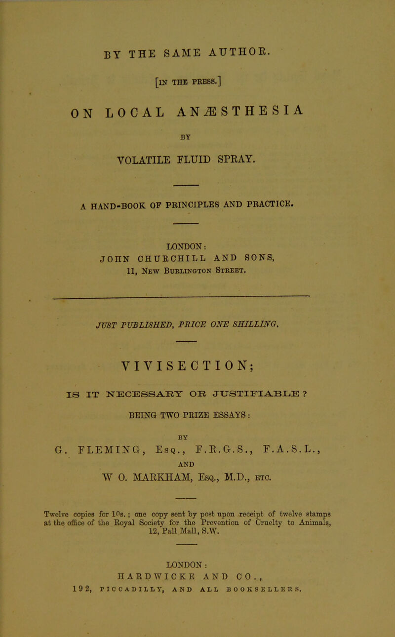 by the same author. [in the press.] ON LOCAL ANAESTHESIA BY VOLATILE FLUID SPRAY. A HAND-BOOK OF PRINCIPLES AND PRACTICE. LONDON: JOHN CHURCHILL AND SONS, 11, New Burlington Street. JUST PUBLISHED, PRICE ONE SHILLING. VIVISECTION; IS IT NECESSARY OR JUSTIFIABLE ? BEING TWO PRIZE ESSAYS : BY G. FLEMING, Esq., F.R.G.S., F.A.S.L., AND W 0. MARKHAM, Esq., M.D., etc. Twelve copies for 10s.; one copy sent by post upon receipt of twelve stamps at the office of the Royal Society for the Prevention of Cruelty to Animals, 12, Pall MaB, S.W. LONDON: HARDWICKE AND CO., 19 2, PICCADILLY, AND ALL BOOKSELLERS.