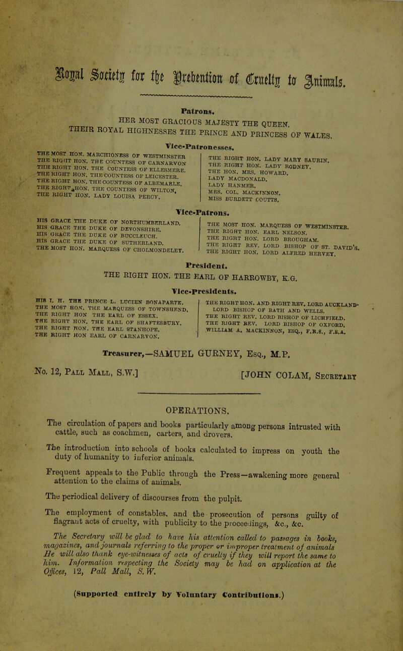 Swiety fur % fetation of €m\\% tor Animals Patrons. HER MOST GRACIOUS MAJESTY THE QUEEN. THEIR ROYAL HIGHNESSES THE PRINCE AND PRINCESs’OF WALES. Vice-Patronesses. THE MOST HON. MARCHIONESS OF WESTMINSTER THE RIGHT HON. THE COUNTESS OF CARNARVON THH RIGHT HON. THE COUNTESS OF ELLESMERE. THE RIGHT HON. THE COUNTESS OF LEICESTER. THE RIGHT HON. THE COUNTESS OF ALBEMARLE. THE RIGHT^HON. THE COUNTESS OF WILTON THE RIGHT HON. LADY LOUISA PERCY. THE RIGHT HON. LADY MARY SAURIN. THE RIGHT HON. LADY RODNEY. THE HON. MRS. HOWARD. LADY MACDONALD. LADY HANMER. MRS. COL. MACKINNON. MISS BURDETT COUTTS. Vice HIS GRACE THE DUKE OF NORTHUMBERLAND HIS GRACE THE DUKE OF DEVONSHIRE. IIIS GRACE THE DUKE OF BUCCLEUCH. HIS GRACE THE DUKE OF SUTHERLAND. THE MOST HON. MARQUESS OF CHOLMONDELEY. Patrons. THE MOST HON. MARQUESS OF WESTMINSTER. THE RIGHT HON. EARL NELSON. THE RIGHT HON. LORD BROUGHAM. THE RIGHT REV. LORD BISHOP OF ST. DAVID’S THE RIGHT HON. LORD ALFRED HERVEY. President. THE RIGHT HON. THE EARL OF HARROWBY, K.G. Vice-Presidents. HI8 I. H. THE PRINCE L. LUCIEN BONAPARTE. THE MOST HON. THE MARQUESS OF TOWNSUEND. THE RIGHT HON THE EARL OF F.8SEX. THE RIQHT HON. THE EARL OF SHAFTESBURY. THF. RIGHT HON. THE EARL STANHOPE. THE RIGHT HON EARL OF CARNARVON. THE RIGHT HON. AND RIGHT REV. LORD AUCKLAND- LORD BISHOP OF BATH AND WELLS. THE RIGHT REV. LORD BISHOP OF LICHFIELD. THE RIQHT REV. LORD BISHOP OF OXFORD. WILLIAM A. MACKINNON, ESQ., F.B.8., F.S.A. Treasurer,—SAMUEL GURNEY, Esq., M.P. No. 12, Pall Mall, S.W.] [JOHN COLAM, Secretary OPERATIONS. The circulation of papers and books particularly among persons intrusted with cattle, such as coachmen, carters, and drovers. The introduction into schools of hooks calculated to impress on youth the duty of humanity to inferior animals. Frequent appeals to the Public through the Press—awakening more general attention to the claims of animals. The periodical delivery of discourses from the pulpit. The employment of constables, and the prosecution of persons guilty of flagrant acts of cruelty, with publicity to the proceedings, &c., &c. The Secretary will be glad to have his attention called to passages in boohs, magazines, and journals referring to the proper or improper treatment of animals Ee will also thank eye-witnesses of acts of cruelty if they will report the same to him. Information respecting the Society may be had on application at the Offices, 12, Pall Mall, S.W. (Supported entirely by Voluntary Contributions.)