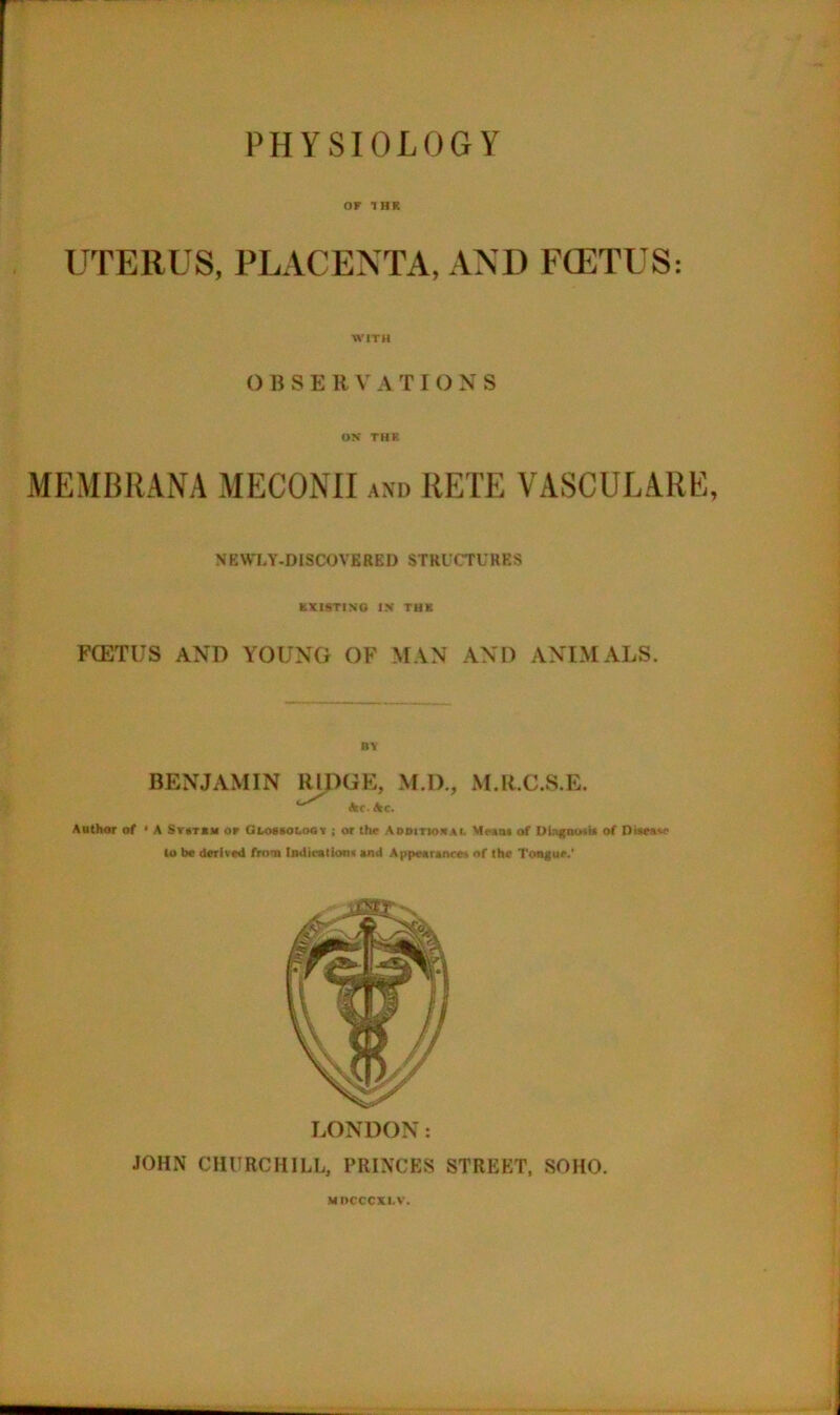 PHYSIOLOGY OF 1HR UTERUS, PLACENTA, AND FOETUS: WITH () B S E R \' A T IONS ON THE MEMBRANA MECONH axd RETE VASCULARE, NEWLY-DISCOVERED STRICTURES KXISTINO IN THK FCETUS AND YOUNG OF MAN AND ANIMALS. BENJAMIN RIDGE, M.D., M.R.C.S.E. Itc.hc. Author of ' A SruTUM or Glomoloot ; or tbr AooiTionAi. Mmu of Ubgourir of Dirrsw to be derived rrom Indiralionr end Appeerancet of the Tongue.' LONDON: JOHN CHURCHILL, PRINCES STREET, SOHO. MDCCCXI.V.