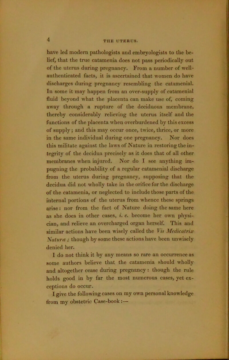 THE UTERUS. have led modern pathologists and embryologists to the be- lief, that the true catamenia does not pass periodically out of the uterus during pregnancy. From a number of well- authenticated facts, it is ascertained that women do have discharges during pregnancy resembling the catamenial. In some it may happen from an over-supply of catamenial fluid beyond what the placenta can make use of, coming away through a rupture of the deciduous membrane, thereby considerably relieving the uterus itself and the functions of the placenta when overburdened by this excess of supply; and this may occur once, twice, thrice, or more in the same individual during one pregnancy. Nor does this militate against the laws of Nature in restoring the in- tegrity of the decidua precisely as it does that of all other membranes when injured. Nor do I see anything im- pugning the probability of a regular catamenial discharge from the uterus during pregnancy, supposing that the decidua did not wholly take in the orifice for the discharge of the catamenia, or neglected to include those parts of the internal portions of the uterus from whence these springs arise: nor from the fact of Nature doing the same here as she does in other cases, i. e. become her own physi- cian, and relieve an overcharged organ herself. This and similar actions have been wisely called the I7s Medicatrix NuhtrfE : though by some these actions have been unwisely denied her. 1 do not think it by any means so rare an occurrence as some authors believe that the catamenia should wholly and altogether cease during pregnancy : though the rule holds good in by far the most numerous cases, yet ex- ceptions do occur. I give the following cases on ray own personal knowledge from my obstetric Case-book:—