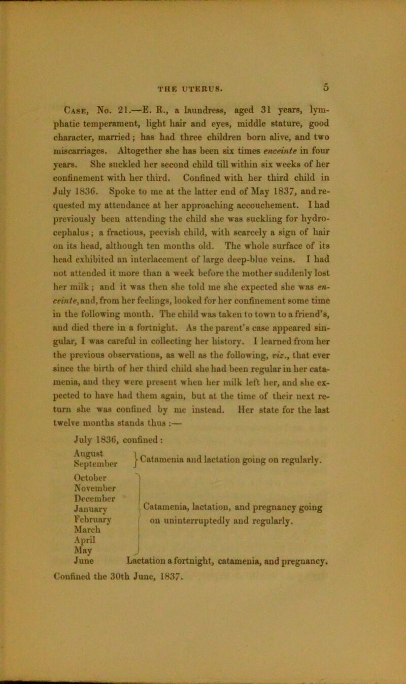 Case, No. 21.—E. R., a laundress, aged 31 years, phatic temperament, light hair and eyes, middle stature, good character, married; has had three children born alive, and two miscarriages. Altogether she has been six times enceinte in four years. She suckled her second child till within six weeks of her confinement with her third. Confined with her third child in July 1836. Spoke to me at the latter end of May 183/, and re- quested my attendance at her approaching accouchement. I had previously been attending the child she was suckling for hydro- cephalus ; a fractious, peevish child, with scarcely a sign of hair on its head, although ten months old. The whole surface of its head exhibited an interlacement of large deep-blue veins. I had not attended it more than a week before the mother suddenly lost her milk ; and it was then she told me she expected she was en- ceinte, and, from her feelings, looked for her confinement some time in the following mouth. The child was taken to town to a friend’s, and died there in a fortnight. As the parent’s case appeared sin- gular, I was careful in collecting her history. I learned from her the previous observations, as well as the following, vie., that ever since the birth of her third child she had been regular in her cata- menia, and they were present when her milk left her, and she ex- pected to have had them again, but at the time of their next re- turn she was confined by me instead. Her state for the last twelve months stands thus :— July 1836, confined: I Catamenia and lactation going on regularly. 1 Catamenia, lactation, and pregnancy going on uninterruptedly and regularly. Lactation a fortnight, catamenia, and pregnancy. Confined the 30th June, 1837. .\ugust September October November December January February March .\pril May June