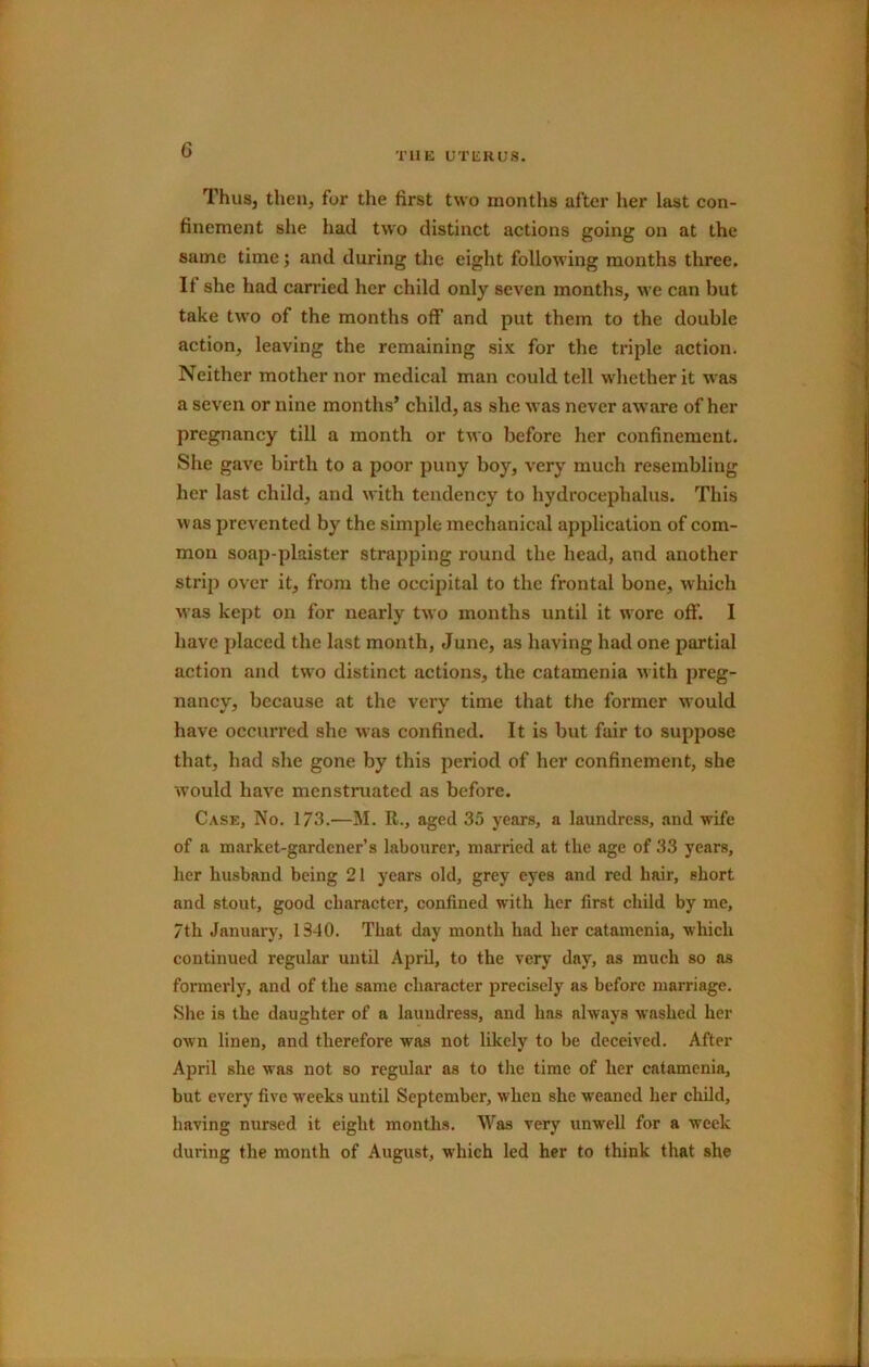 G THE UTERUS. ThuSj then, for the first two months after her last con- finement she had two distinct actions going on at the same time; and during the eight following months three. If she had carried her child only seven months, we can but take two of the months off and put them to the double action, leaving the remaining six for the triple action. Neither mother nor medical man could tell whether it was a seven or nine months’ child, as she was never aw'are of her pregnancy till a month or two before her confinement. She gave birth to a poor puny boy, very much resembling her last child, and with tendency to hydrocephalus. This was prevented by the simple mechanical application of com- mon soap-plaister strapping round the head, and another strip over it, from the occipital to the frontal bone, which was kept on for nearly two months until it wore off. I have placed the last month, June, as having had one partial action and two distinct actions, the catamenia with preg- nancy, because at the very time that the former would have occurred she was confined. It is but fair to suppose that, had she gone by this period of her confinement, she would have menstruated as before. Case, No. 173.—M. R., aged 35 years, a laundress, and wife of a market-gardener’s labourer, married at the age of 33 years, her husband being 21 years old, grey eyes and red hair, short and stout, good character, confined with her first child by me, 7th January, 1340. That day month had her catamenia, which continued regular until April, to the very day, as much so as formerly, and of the same character precisely as before marriage. She is the daughter of a laundress, and has always washed her own linen, and therefore was not likely to be deceived. After April she was not so regular as to the time of her catamenia, but every five weeks until September, when she weaned her child, having nursed it eight months. Was very unwell for a week during the month of August, which led her to think that she