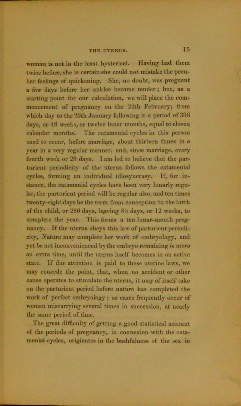 woman is not in the least hysterical. Having had them twice before, she is certain she could not mistake the pecu- liar feelings of quickening. She, no doubt, was pregnant a few days before her ankles became tender; but, as a starting point for our calculation, we will place the com- mencement of pregnancy on the 24th February; from which day to the 26th January following is a period of 336 days, or 48 weeks, or twelve lunar months, equal to eleven calendar months. 3 he catamenial cycles in this person used to occur, before marriage, about thirteen times in a year in a very regular manner, and, since marriage, every fourth week or 28 days. I am led to believe that the par- turient periodicity of the uterus follows the catamenial cycles, forming an individual idiosyncrasy. If, for in- stance, the catamenial cycles have been very lunarly regu- lar, the parturient period will be regular also, and ten times twenty-eight days be the term from conception to the birth of the child, or 280 days, leaving 85 days, or 12 weeks, to complete the year. This forms a ten lunar-month preg- nancy. If the uterus obeys this law of parturient periodi- city, Nature may complete her work of embryology', and yet be not inconvenienced by the embryo remaining in utero au extra time, until the uterus itself becomes in an active state. If due attention is paid to these uterine laws, we may concede the point, that, when no accident or other cause operates to stimulate the uterus, it may of itself take on the parturient period before nature has completed the work of perfect embryology ; as cases frequently occur of women miscarrying several times in succession, at nearly the same period of time. The great difficulty of getting a good statistical account of the periods of pregnancy, in connexion with the cata- menial cycles, originates in the bashfulness of the sex in