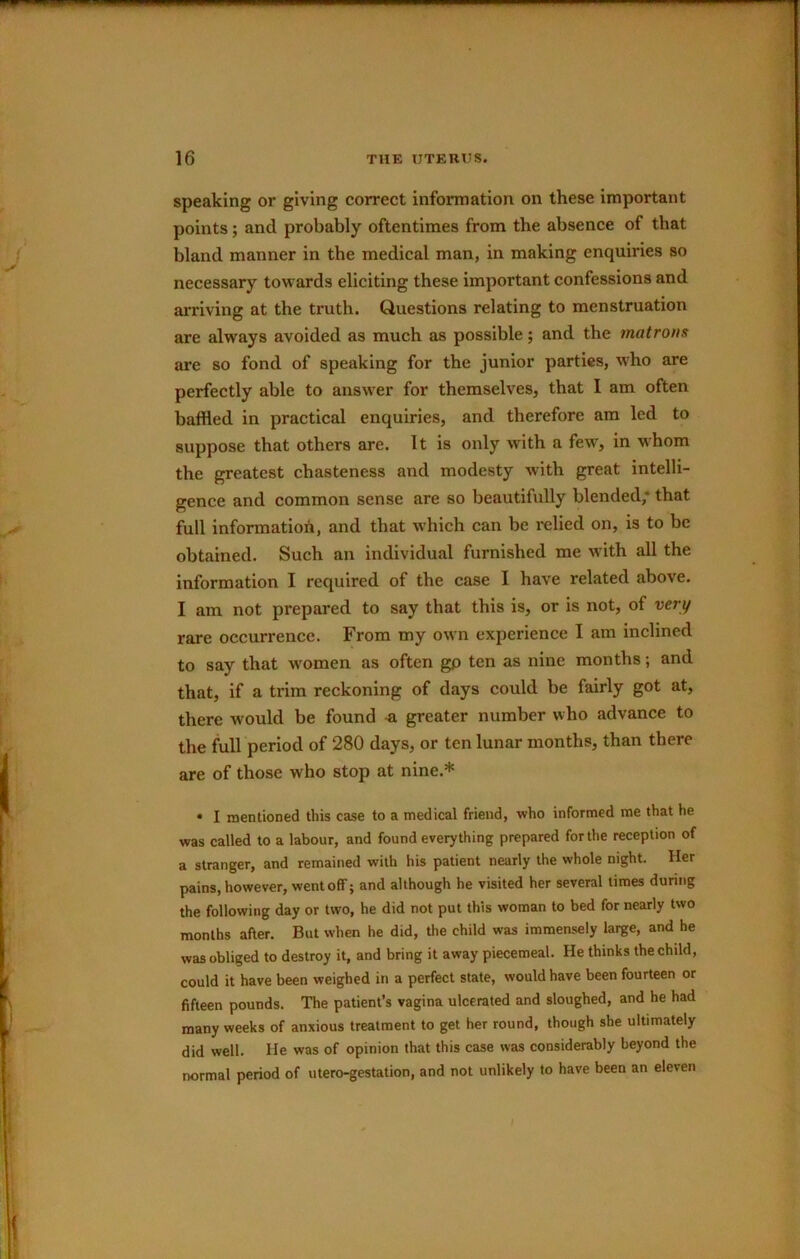 speaking or giving correct information on these important points; and probably oftentimes from the absence of that bland manner in the medical man, in making enquiries so necessary towards eliciting these important confessions and arriving at the truth. Questions relating to menstruation are always avoided as much as possible; and the matrons are so fond of speaking for the junior parties, who are perfectly able to answer for themselves, that I am often baffled in practical enquiries, and therefore am led to suppose that others are. It is only with a few, in wfflom the greatest chasteness and modesty with great intelli- gence and common sense are so beautifully blended,* that full information, and that which can be relied on, is to be obtained. Such an individual furnished me with all the information I required of the case I have related above. I am not prepared to say that this is, or is not, of very rare occurrence. From my own experience I am inclined to say that w^omen as often gp ten as nine months; and that, if a trim reckoning of days could be fairly got at, there would be found -a greater number who advance to the Ml period of 280 days, or ten lunar months, than there are of those who stop at nine.* • I mentioned this case to a medical friend, who informed me that he was called to a labour, and found everything prepared for the reception of a stranger, and remained with his patient nearly the whole night. Her pains, however, went off; and although he visited her several times during the following day or two, he did not put this woman to bed for nearly two months after. But when he did, the child was immensely large, and he was obliged to destroy it, and bring it away piecemeal. He thinks the child, could it have been weighed in a perfect state, would have been fourteen or fifteen pounds. The patient’s vagina ulcerated and sloughed, and he had many weeks of anxious treatment to get her round, though she ultimately did well. He was of opinion that this case was considerably beyond the normal period of utero-gestation, and not unlikely to have been an eleven f