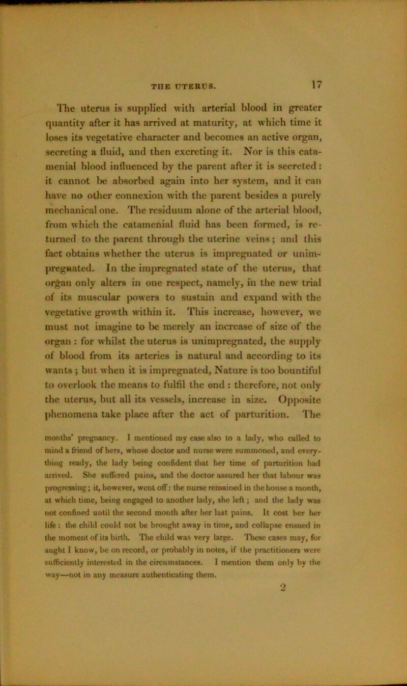 The uterus is supplied with arterial blood in greater quantity after it has arrived at maturity, at which time it loses its vegetative character and becomes an active organ, secreting a fluid, and then excreting it. Nor is this cata- menial blood influenced by the parent after it is secreted; it cannot l>e absorbed again into her system, and it can have no otlier connexion with the parent besides a purely mechanical one. The residuum alone of the arterial blood, from which the catamenial fluid has been formed, is re- turned to the parent through the uterine veins; and this fact obtains whether the uterus is impregnated or unim- pregnated. In the impregnated state of the uterus, that organ only alters in one resj>ect, namely, in the new trial of its muscular jwwers to sustain and expand with the vegetative growth within it. This increase, however, we must not imagine to be merely an increase of size of the organ : for whilst the uterus is unimpregnated, the supply of blood from its arteries is natural and according to its wants ; but when it is impregnated. Nature is too bountiful to overlook the means to fulfil the ond : therefore, not only the uterus, but all its vessels, increase in size. Opposite phenomena take place after the act of parturition. The months’ pregnancy. I mentioned my case also to a lady, who called to mind a friend of hers, whose doctor and nurse were summoned, and every- thing ready, the lady being confident tliat her time of parturition had arrived. She suffered pains, and the doctor assured her that labour was progressing; it, however, went off; the nurse remained in the house a month, at which time, being engaged to another lady, she left; and tlie lady was not confined until the second month after her last pains. It cost her tier life: the child could not be brought away in time, and collapse ensued in tlte moment of its birth. The child was very large. These cases may, for aught I know, be on record, or prolrably in notes, if the practitioners were sufficiently interested in the circumstances. I mention them only by the way—not in any measure authenticating them. 2