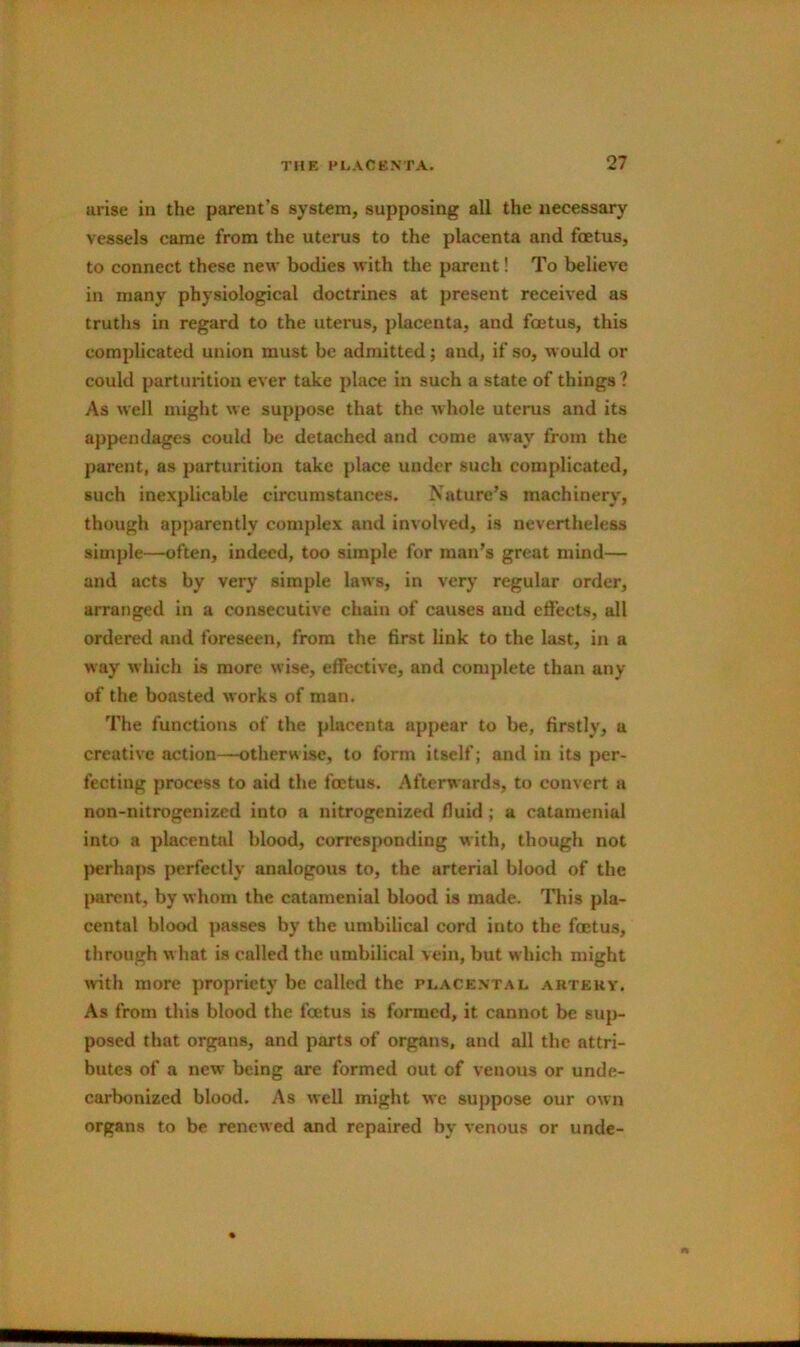 arise in the parent’s system, supposing all the necessary vessels came from the uterus to the placenta and foetus, to connect these new bodies with the parent! To believe in many physiological doctrines at present received as truths in regard to the uterus, placenta, and foetus, this complicated union must be admitted; and, if so, would or could parturition ever take place in such a state of things ? As well might we suppose that the whole uterus and its appendages could be detached and come away from the parent, as parturition take place under such complicated, such inexplicable circumstances. Nature’s machinery, though apparently complex and involved, is nevertheless simple—often, indeed, too simple for man’s great mind— and acts by very simple laws, in very regular order, arranged in a consecutive chain of causes and effects, all ordered and foreseen, from the first link to the last, in a way which is more wise, effective, and complete than any of the boasted works of man. The functions of the })lacenta appear to be, firstly, a creative action—otherwise, to form itself; and in its per- fecting process to aid the foetus. Afterwards, to convert a non-nitrogcnized into a nitrogenized fluid; a catamenial into a placental blood, corresponding with, though not jjerhnps perfectly analogous to, the arterial blood of the {>arcnt, by whom the catamenial blood is made. This pla- cental blood passes by the umbilical cord into the foetus, through what is called the umbilical vein, but w hich might Avith more propriety be called the pi.acental aktekv. As from this blood the foetus is formed, it cannot be sup- posed that organs, and parts of organs, and all the attri- butes of a new being are formed out of venous or unde- carbonized blood. As well might we suppose our own organs to be renewed and repaired by venous or unde-