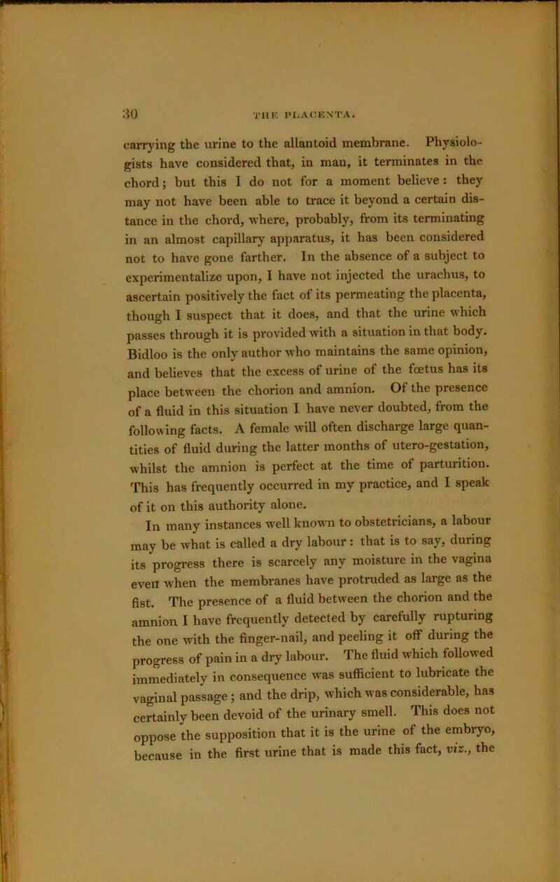 carrying the urine to the allantoid membrane. Physiolo- gists have considered that, in man, it terminates in the chord; but this I do not for a moment believe: they may not have been able to trace it beyond a certain dis- tance in the chord, where, probably, from its terminating in an almost capillary apparatus, it has been considered not to have gone farther. In the absence of a subject to experimentalize upon, I have not injected the urachus, to ascertain positively the fact of its permeating the placenta, though I suspect that it does, and that the urine which passes through it is provided with a situation in that body. Bidloo is the only author who maintains the same opinion, and believes that the excess of urine of the foetus has its place between the chorion and amnion. Of the presence of a fluid in this situation 1 have never doubted, from the following facts. A female will often discharge large quan- tities of fluid during the latter months of utero-gestation, whilst the amnion is perfect at the time of parturition. This has frequently occurred in my practice, and I speak of it on this authority alone. In many instances well known to obstetricians, a labour may be what is called a dry labour: that is to say, during its progress there is scarcely any moisture in the vagina even when the membranes have protruded as large as the fist. The presence of a fluid between the chorion and the amnion I have frequently detected by carefully rupturing the one with the finger-nail, and peeling it off during the progress of pain in a dry labour. The fluid which followed immediately in consequence was sufficient to lubricate the vaginal passage; and the drip, which was considerable, has certainly been devoid of the urinary smell. This does not oppose the supposition that it is the urine of the embryo, because in the first urine that is made this fact, viz., the