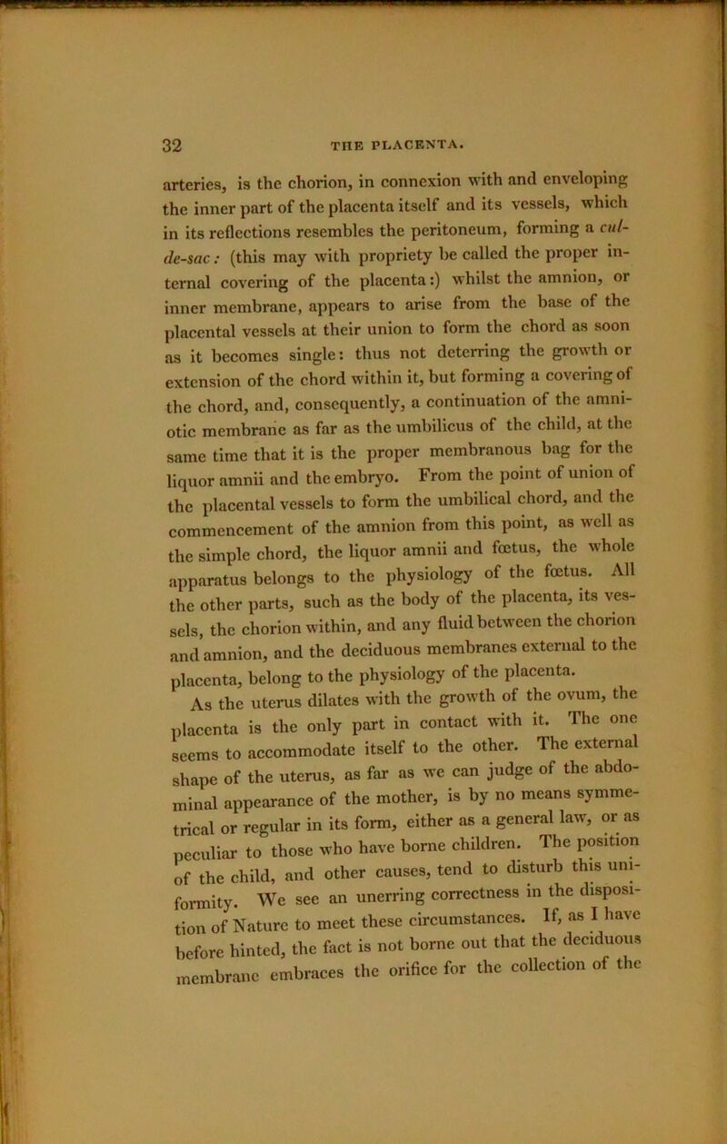 IKIL 32 THE PLACENTA. arteries, is the chorion, in connexion with and enveloping the inner part of the placenta itself and its vessels, which in its reflections resembles the peritoneum, forming a cul- de-sac : (this may with propriety be called the proper in- ternal covering of the placenta:) whilst the amnion, or inner membrane, appears to arise from the base of the placental vessels at their union to form the chord as soon as it becomes single; thus not deterring the growth or extension of the chord within it, but forming a covering of the chord, and, consequently, a continuation of the amni- otic membrane as far as the umbilicus of the child, at the same time that it is the proper membranous bag for the liquor amnii and the embryo. From the point of union of the placental vessels to form the umbilical chord, and the commencement of the amnion from this point, as well as the simple chord, the liquor amnii and foetus, the whole apparatus belongs to the physiology of the foetus. All the other parts, such as the body of the placenta, its ves- sels, the ehorion within, and any fluid between the chorion and amnion, and the deciduous membranes external to the placenta, belong to the physiology of the placenta. As the uterus dilates with the growth of the ovum, the plaeenta is the only part in contact with it. The one seems to accommodate itself to the other. The external shape of the uterus, as far as we can judge of the abdo- minal appearance of the mother, is by no means symme- trical or regular in its form, either as a general law, or as peeuliar to those who have borne children. The position of the child, and other causes, tend to disturb this uni- formity. We see an unerring correctness in the disposi- tion of Nature to meet these circumstances. If, as I have before hinted, the fact is not borne out that the deciduous membrane embraces the orifice for the collection of the