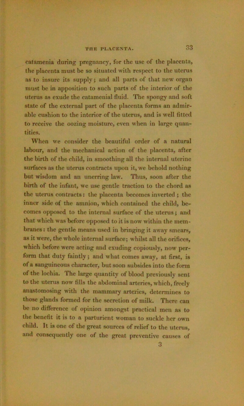 catamenia during pregnancy, for the use of the placenta, the placenta must be so situated with respect to the uterus as to insure its supply; and all parts of that new organ must be in apposition to such parts of the interior of the uterus as exude the catamenial fluid. The spongy and soft state of the external part of the placenta forms an admir- able cushion to the interior of the uterus, and is well fitted to receive the oozing moisture, even when in large quan- tities. When we consider the beautiful order of a natural labour, and the mechanical action of the placenta, after the birth of the child, in smoothing all the internal uterine surfaces as the uterus contracts upon it, we behold nothing but wisdom and an unerring law. Thus, soon after the birth of the infant, we use gentle traction to the chord as the uterus contracts: the placenta becomes inverted ; the inner side of the amnion, which contained the child, be- comes opposed to the internal surface of the uterus; and that which was before opposed to it is now within the mem- branes ; the gentle means used in bringing it away smears, as it were, the whole internal surface; whilst all the orifices, which before were acting and exuding copiously, now' per- form that duty faintly; and what comes away, at first, is of a sanguineous character, but soon subsides into the form of the lochia. The large quantity of blood previously sent to the uterus now fills the abdominal arteries, which, freely anastomosing with the mammary arteries, determines to those glands formed for the secretion of milk. There can be no difference of opinion amongst j)ractical men as to the benefit it is to a parturient woman to suckle her own child. It is one of the great sources of relief to the uterus, and consequently one of the great preventive causes of 3