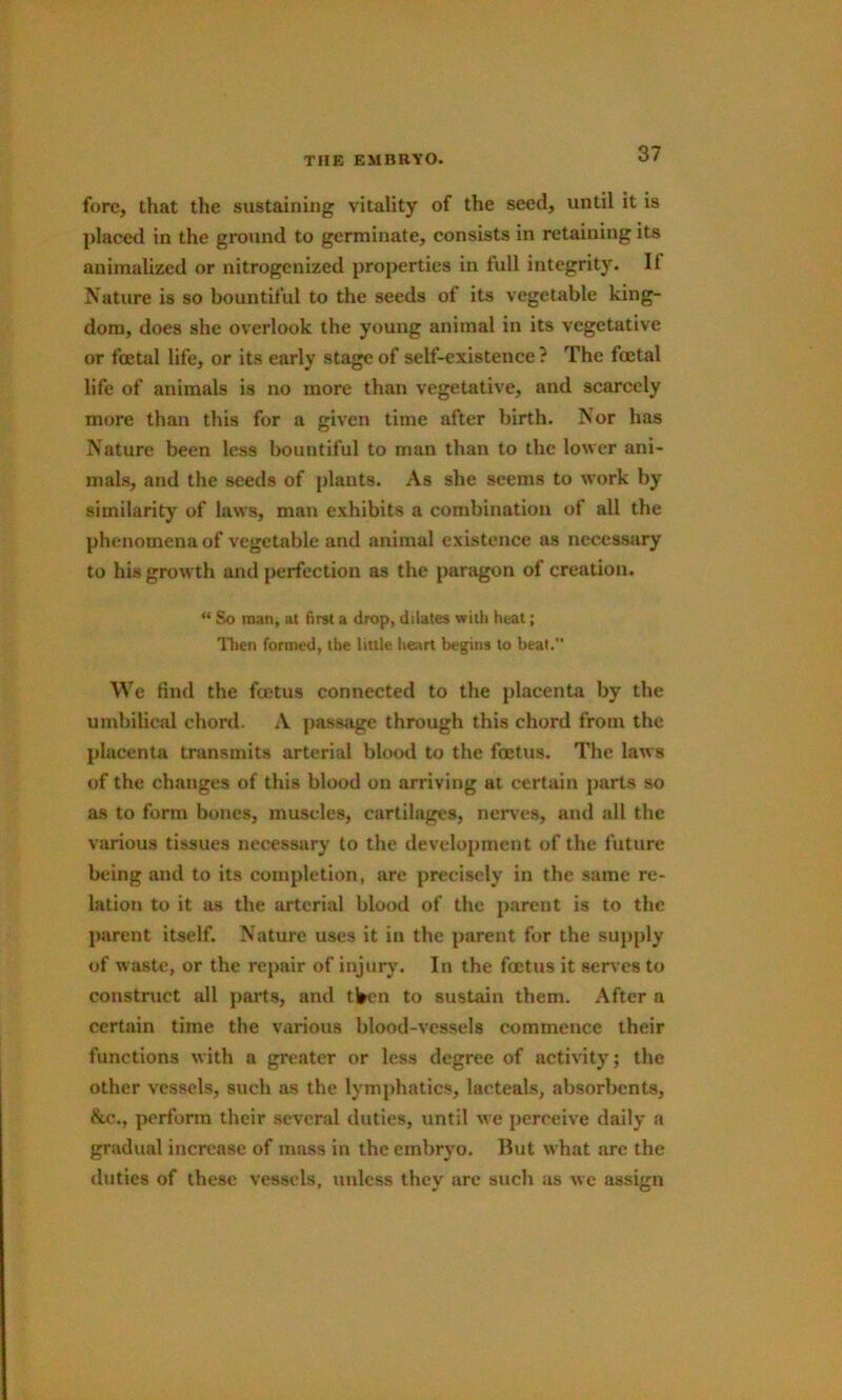 fore, that the sustaining vitality of the seed, until it is ])laced in the ground to germinate, consists in retaining its animalized or nitrogenized properties in full integrity. If Nature is so bountiful to the seeds of its vegetable king- dom, does she overlook the young animal in its vegetative or foetal life, or its early stage of self-existence ? The foetal life of animals is no more than vegetative, and scarcely more than this for a given time after birth. Nor has Nature been less bountiful to man than to the lower ani- mals, and the seeds of plants. As she seems to work by similarity of laws, man exhibits a combination of all the phenomena of vegetable and animal existence as necessary to his growth and perfection as the paragon of creation. “ So man, at first a drop, dilates with heat; I1ien formed, the little heart begins to beat. We tind the feetus connected to the placenta by the umbilical chonl. .V passjige through this chord from the placenta transmits arterial blood to the foetus. The laws of the changes of this blood on arriving at certain parts so as to form bones, muscles, cartilages, nerves, and till the various tissues necessary to the development of the future being and to its completion, are precisely in the same re- lation to it as the arterial blood of the parent is to the parent itself. Nature uses it in the parent for the supply of waste, or the repair of injury. In the foetus it sei^’cs to constnict all pai'ts, and tVt'n to sustain them. After a certain time the various blood-vessels commence their functions with a greater or less degree of activity; the other vessels, such as the lymphatics, lacteals, absorbents, &.C., perform their several duties, until we perceive daily a gradual increase of mass in the embryo. But what are the duties of these vessels, unless thev are such as we assmn