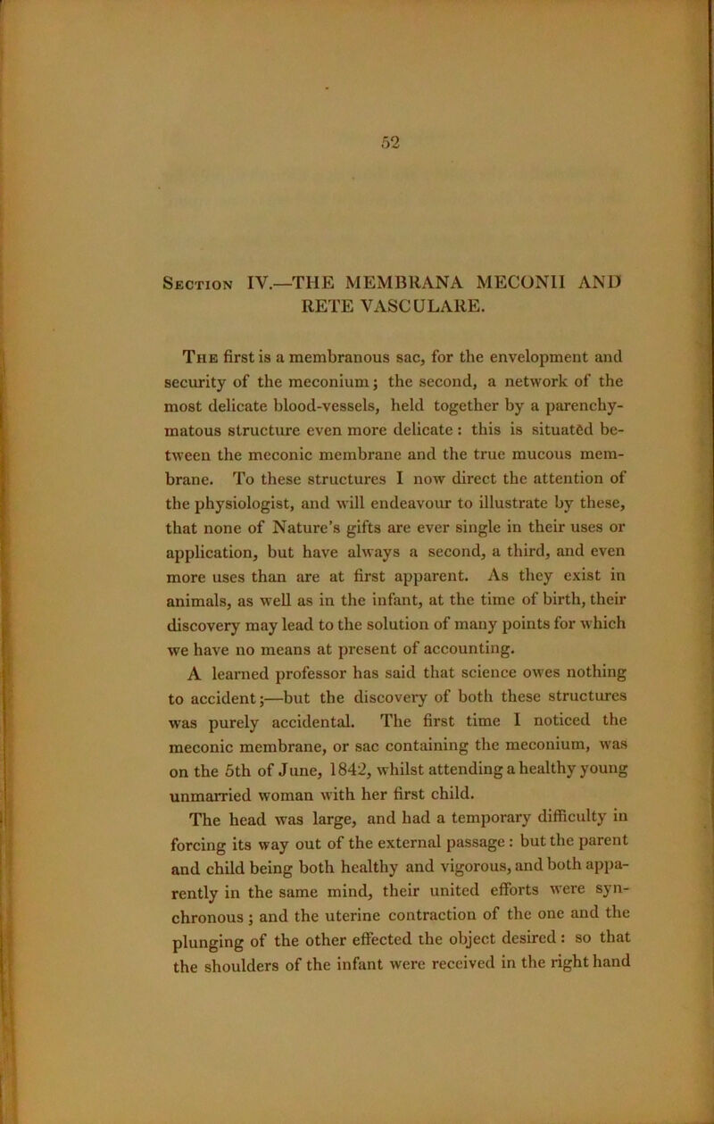 Section IV.—THE MEMBRANA MECONII AND RETE VASCULARE. The first is a membranous sac, for the envelopment and security of the meconium; the second, a network of the most delicate blood-vessels, held together by a parenchy- matous structure even more delicate : this is situated be- tween the meconic membrane and the true mucous mem- brane. To these structures I now direct the attention of the physiologist, and will endeavour to illustrate by these, that none of Nature’s gifts are ever single in their uses or application, but have always a second, a third, and even more uses than are at first apparent. As they exist in animals, as well as in the infant, at the time of birth, their discovery may lead to the solution of many points for which we have no means at present of accounting. A learned professor has said that science owes nothing to accident;—but tbe discovery of both these structures was purely accidental. The first time I noticed the meconic membrane, or sac containing the meconium, was on the 5th of June, 1842, whilst attending a healthy young unmarried woman with her first child. The head was large, and had a temporary difficulty in forcing its way out of the external passage: but the parent and child being both healthy and vigorous, and both appa- rently in the same mind, their united efforts were syn- chronous ; and the uterine contraction of the one and the plunging of the other effected the object desired : so that the shoulders of the infant were received in the right hand
