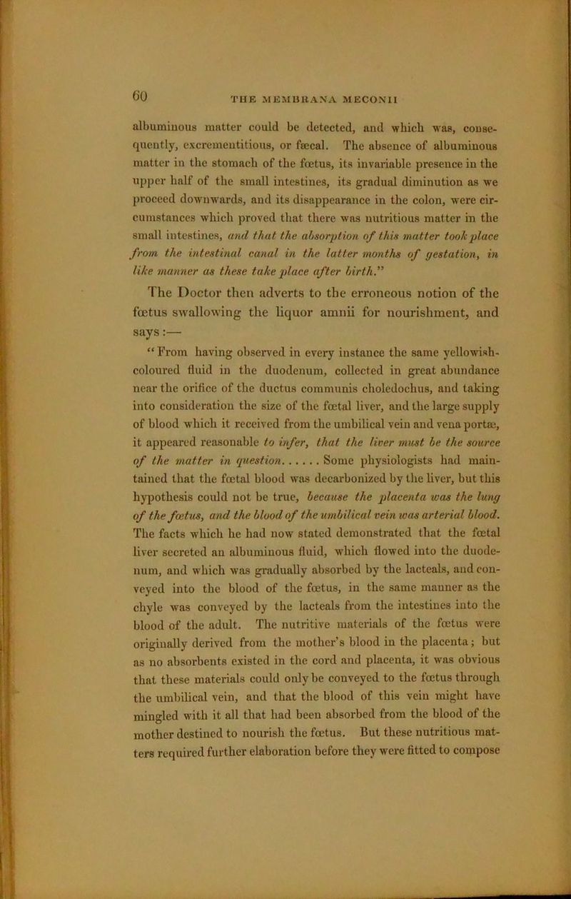 CO albumiuous matter could be detected, and which was, conse- quently, excremeutitious, or fsecal. The absence of albumiuous matter in the stomach of the foetus, its invariable presence in the upper half of the small intestines, its gradual diminution as w'e proceed downwards, and its disappearance in the colon, were cir- cumstances which proved that there was nutritious matter in the small intestines, and that the absorption of this matter took place from the mtestinal canal in the latter months of yestation, in like manner as these take place after birth.” The Doctor then adverts to the erroneous notion of the foetus swallowing the liquor amnii for nourishment, and says:— “ From having observed in every instance the same yellowish- coloured fluid in the duodenum, collected in great abundance near the orifice of the ductus communis choledochus, and taking into consideration the size of the foetal liver, and the large supply of blood which it received from the umbilical vein and vena portaj, it appeared reasonable to infer, that the liver must be the source of the matter in question Some physiologists had main- tained that the foetal blood was decarbonized by the liver, but this hypothesis could not be true, because the placenta was the lung of the foetus, and the blood of the umbilical vein was arterial blood. The facts which he had now stated demonstrated that the foetal liver secreted an albumiuous fluid, which flowed into the duode- num, and which was gradually absorbed by the lacteals, and con- veyed into the blood of the foetus, in the same manner as the chyle was conveyed by the lacteals from the intestines into the blood of the adult. The nutritive materials of the foetus w'ere originally derived from the mother’s blood in the placenta; but as no absorbents existed in the eord and placenta, it was obvious that these materials could only be conveyed to the foetus through the umbilical vein, and that the blood of this vein might have mingled with it all that had been absorbed from the blood of the mother destined to nourish the foetus. But these nutritious mat- ters required further elaboration before they were fitted to compose