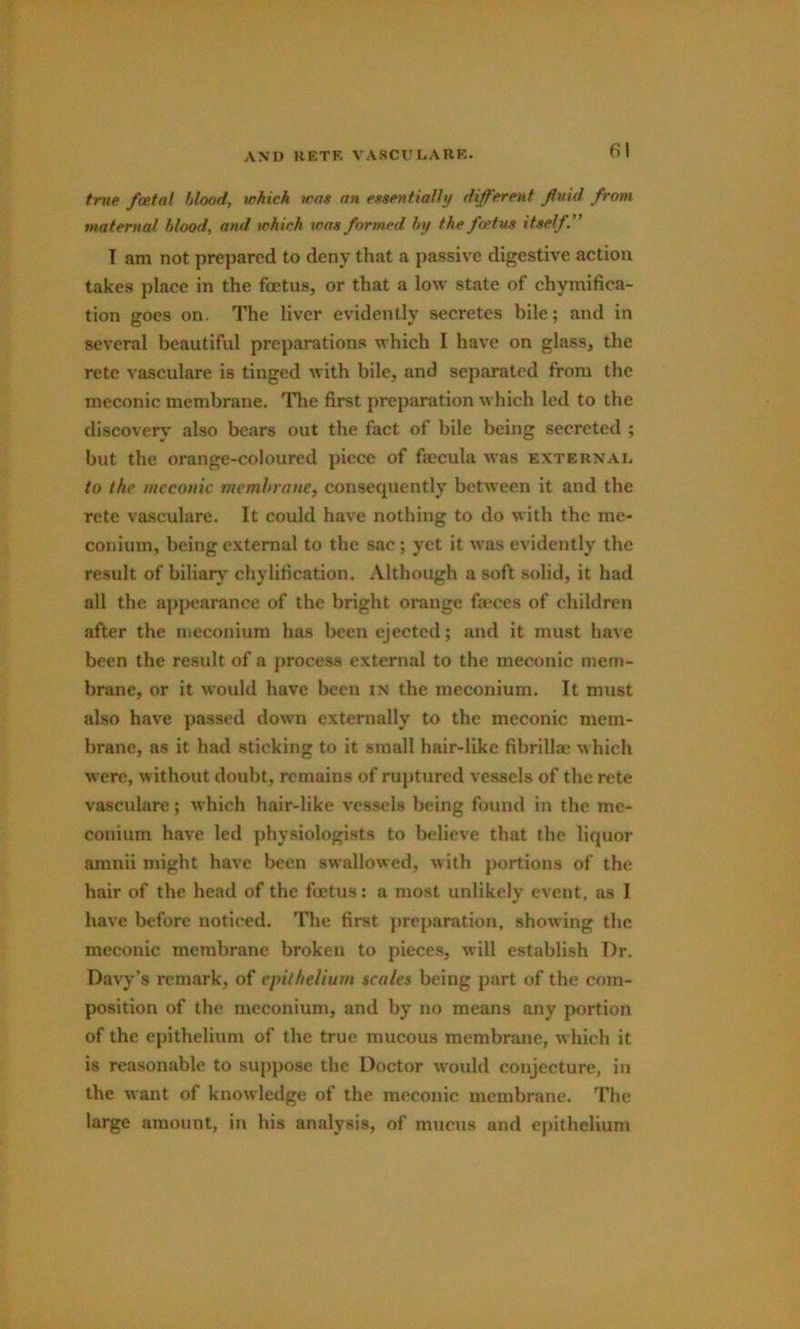 fil true foetal hlood, which wat an essentially different fluid from maternal hlood, and which was formed hy the foetus itself” I am not prepared to deny that a passive digestive action takes place in the foetus, or that a low state of chymifica- tion goes on. The liver evidently secretes bile; and in several beautiful preparations which I have on glass, the retc vasculare is tinged with bile, and separated from the meconic membrane. '^The first preparation which led to the discovers’ also bears out the fact of bile being secreted ; but the orange-coloured piece of faecula was external to the meconic membrane, consequently between it and the rete vasculare. It could have nothing to do with the me- conium, being external to the sac; yet it was evidently the result of biliaiy chylification. .Vlthough a soft solid, it had all the appearance of the bright orange faeces of children after the meconium has been ejected; and it must have been the result of a process external to the meconic mem- brane, or it woulil have been in the meconium. It must also have passed down externally to the meconic mem- brane, as it had sticking to it small hair-like fibrilla' ^hich were, without doubt, remains of ruptured vessels of the rete vasculare; which hair-like vessels being found in the me- conium have led physiologists to believe that the liquor amnii might have been swallowed, with portions of the hair of the head of the foetus; a most unlikely event, as I have before noticed. The first preparation, showing the meconic membrane broken to pieces, will establish T)r. Davy’s remark, of epithelium scales being part of the com- position of the meeonium, and by no means any portion of the epithelium of the true mucous membrane, which it is reasonable to suppose the Doctor would conjecture, in the want of knowledge of the meconic membrane. The large amount, in his analysis, of mucus and epithelium