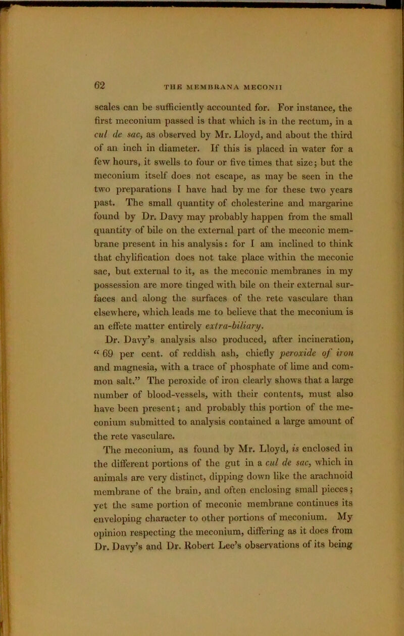 scales can be sufficiently accounted for. For instance, the first meconium passed is that which is in the rectum, in a cut de sac, as observed by Mr. Lloyd, and about the third of an inch in diameter. If this is placed in water for a few hours, it swells to four or five times that size; but the meconium itself does not escape, as may be seen in the two preparations I have had by me for these two years past. The small quantity of cholesterine and margarine found by Dr. Davy may probably happen from the small quantity of bile on the external part of the meconic mem- brane present in his analysis; for I am inclined to think that chylification does not take place within the meconic sac, but external to it, as the meconic membranes in my possession are more tinged with bile on their external sur- faces and along the surfaces of the rete vasculare than elsewhere, which leads me to believe that the meconium is an effete matter entirely extra-biliary. Dr. Davyds analysis also produced, after incineration, “ 69 per cent, of reddish ash, chiefly peroxide of iron and magnesia, with a trace of phosphate of lime and com- mon salt. The peroxide of iron clearly shows that a large number of blood-vessels, with their contents, must also have been present; and probably this portion of the me- conium submitted to analysis contained a large amount of the rete vasculare. The meconium, as found by Mr. Lloyd, is enclosed in the different portions of the gut in a cut de sac, which in animals are very distinct, dipping down like the arachnoid membrane of the brain, and often enclosing small pieces; yet the same portion of meconic membrane continues its enveloping character to other portions of meconium. My opinion respecting the meconium, differing as it does from Dr. Davyds and Dr. Robert Lee’s observations of its being