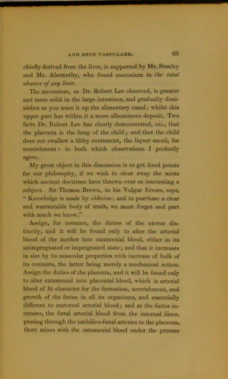 i AND RETE VASCULARE. 63 chiefly derived from the liver, is supported by Mr. Stanley and Mr. Abemethy, who found meconium in the total absence of any liver. The meconium, as Dr. Robert Lee observed, is greater and more solid in the large intestines, and gradually dimi- nishes as you trace it up the alimentary canal; whilst this upper p.art has within it a more albuminous deposit. Two facts Dr. Robert Lee has clearly demonstrated, viz., that the placenta is the lung of the child; and that the child does not swallow a filthy excrement, the liquor amnii, for nourishment; in both which obsenatious I perfectly agree. My great object in this discussion is to get fixed points for our philosophy, if we wish to clear away the mists which ancient doctrines have thrown over so interesting a subject. Sir Thomas Brown, in his Vulgar EiTors, says, “ Knowledge is made by oblivion; and to purchase a clear and warrantable body of truth, w^e must forget and part with much w'e know.” Assign, for instance, the duties of the uterus dis- tinctly, and it will be found only to alter the arterial blood of the mother into catamenial blood, either in its unimpregnated or impregnated state; and that it increases in size by its muscular properties with increase of bulk of its contents, the latter being merely a mechanical action. Assign the duties of the placenta, and it will be found only to alter catamenial into placental blood, which is arterial blood of fit character for the formation, nourishment, and growth of the foetus in all its organisms, and essentially different to maternal arterial blood; and as the foetus in- creases, the foetal arterial blood from the internal Uiacs, passing through the umbilico-fcetal arteries to the placenta, there mixes with the catamenial blood under the process