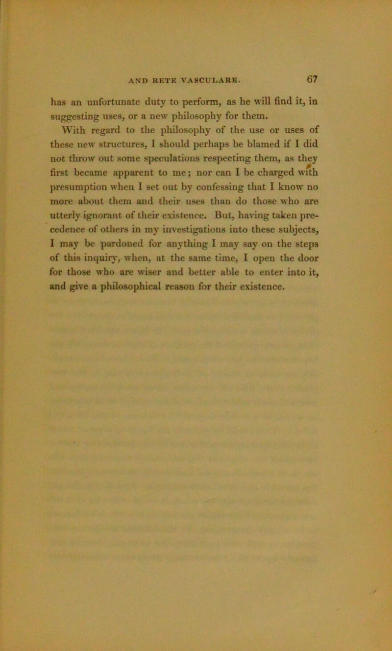 has an unfortunate duty to perform, as he will find it, in suggesting uses, or a new philosophy for them. With regard to the philosophy of the use or uses of these new structures, I should perhaps be blamed if I did not throw out some speculations respecting them, as they first became apparent to me; nor can I be charged with presumption when I set out by confessing that I know no more about them and their uses than do those who are utterly ignorant of their existence. But, having taken pre- cedence of others in my investigations into these subjects, I may be pardoned for anything I may say on the steps of this inquir)% when, at the same time, I open the door for those who are wiser and better able to enter into it, and give a philosophical reason for their existence.