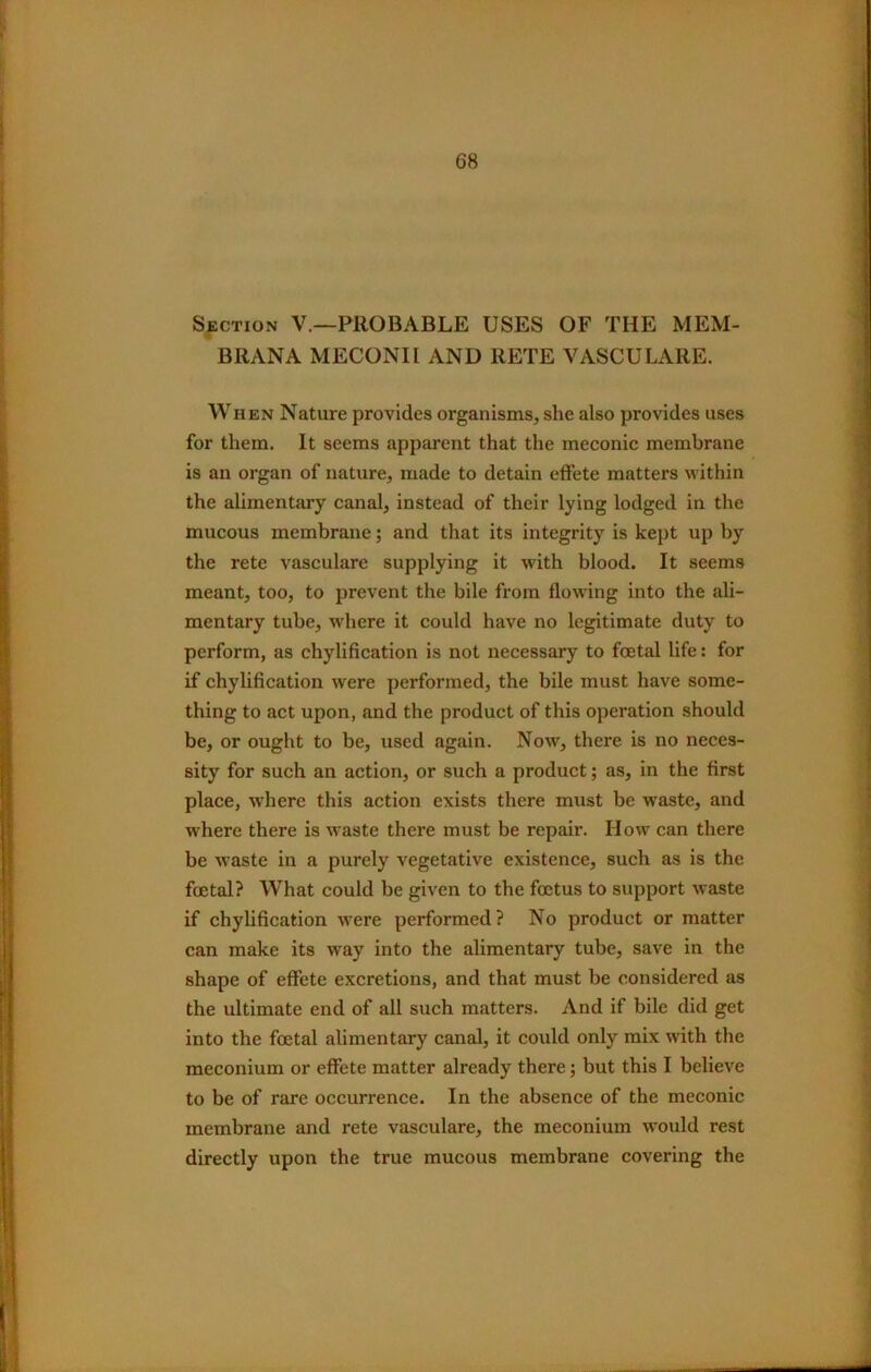 SECTION V.—PROBABLE USES OF THE MEM- BRANA MECONII AND RETE VASCULARE. When Nature provides organisms, she also provides uses for them. It seems apparent that the meconic membrane is an organ of nature, made to detain effete matters within the alimentary canal, instead of their lying lodged in the mucous membrane; and that its integrity is kept up by the rete vasculare supplying it with blood. It seems meant, too, to prevent the bile from flowing into the ali- mentary tube, where it could have no legitimate duty to perform, as chylification is not necessary to foetal life: for if chylification were performed, the bile must have some- thing to act upon, and the product of this operation should be, or ought to be, used again. Now, there is no neces- sity for such an action, or such a product; as, in the first place, where this action exists there must be waste, and where there is waste there must be repair. How can there be waste in a purely vegetative existence, such as is the foetal? What could be given to the foetus to support waste if chylification were performed? No product or matter can make its way into the alimentary tube, save in the shape of effete excretions, and that must be considered as the ultimate end of all such matters. And if bile did get into the foetal alimentary canal, it could only mix with the meconium or effete matter already there; but this I believe to be of rare occurrence. In the absence of the meconic membrane and rete vasculare, the meconium would rest directly upon the true mucous membrane covering the