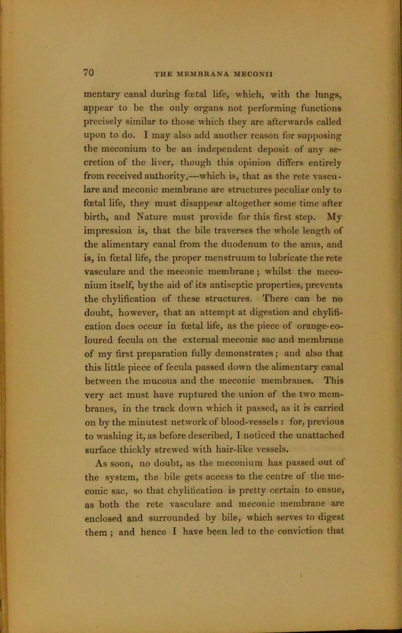mentary canal during foetal life, which, with the lungs, appear to be the only organs not performing functions precisely similar to those which they are afterwards called upon to do. I may also add another reason for supposing the meconium to be an independent deposit of any se- cretion of the liver, though this opinion differs entirely from received authority,—which is, that as the rete vascu- lare and meconic membrane are structures peculiar only to foetal life, they must disappear altogether some time after birth, and Nature must provide for this first step. My impression is, that the bile traverses the whole length of the alimentary canal from the duodenum to the anus, and is, in foetal life, the proper menstruum to lubricate the rete vasculare and the meconic membrane; whilst the meco- nium itself, by the aid of its antiseptic properties, prevents the chylification of these structures. There can be no doubt, however, that an attempt at digestion and chylifi- cation does occur in foetal life, as the piece of orange-co- loured fecula on the external meconic sac and membrane of my first preparation fully demonsti’ates; and also that this little piece of fecula passed down the alimentary canal between the mucous and the meconic membranes. This very act must have ruptured the union of the two mem- branes, in the track down which it passed, as it is carried on by the minutest network of blood-vessels ; for, previous to washing it, as before described, I noticed the unattached surface thickly strewed with hair-like vessels. As soon, no doubt, as the meconium has passed out of the system, the bile gets access to the centre of the me- conic sac, so that chylification is pretty certain to ensue, as both the rete vasculare and meconic membrane are enclosed and surrounded by bile, which serves to digest them ; and hence I have been led to the conviction that I