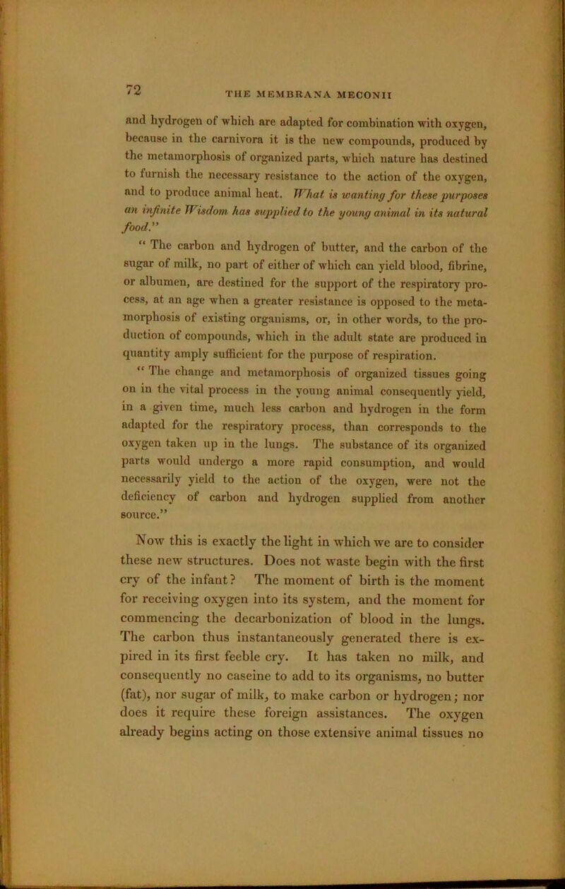 THE MEMBRANA MECONII and hydrogen of which are adapted for combination with oxygen, because in the carnivora it is the new compounds, produced by the metamorphosis of organized parts, w'hich nature has destined to furnish the necessary resistance to the action of the oxygen, and to produce animal heat. TTHiat is wanting for these purposes an infinite Wisdom has supplied to the young animal in its natural food.” “ The carbon and hydrogen of butter, and the carbon of the sugar of milk, no part of either of which can yield blood, fibrine, or albumen, are destined for the support of the respiratory pro- cess, at an age when a greater resistance is opposed to the meta- morphosis of existing organisms, or, in other words, to the pro- duction of compounds, which in the adult state are produced in quantity amply sufficient for the purpose of respiration. “ The change and metamorphosis of organized tissues going on in the vital process in the young animal consequently yield, in a given time, much less carbon and hydrogen in the form adapted for the respiratory process, than corresponds to the oxygen taken up in the lungs. The substance of its organized parts would undergo a more rapid consumption, and would necessarily yield to the action of the oxygen, were not the deficiency of carbon and hydrogen supplied from another source.” N ow this is exactly the light in which we are to consider these new structures. Does not waste begin with the first cry of the infant ? The moment of birth is the moment for receiving oxygen into its system, and the moment for commencing the decarbonization of blood in the lungs. The carbon thus instantaneously generated there is ex- pired in its first feeble cry. It has taken no milk, and consequently no caseine to add to its organisms, no butter (fat), nor sugar of milk, to make carbon or hydrogen; nor does it require these foreign assistances. The oxygen already begins acting on those extensive animal tissues no