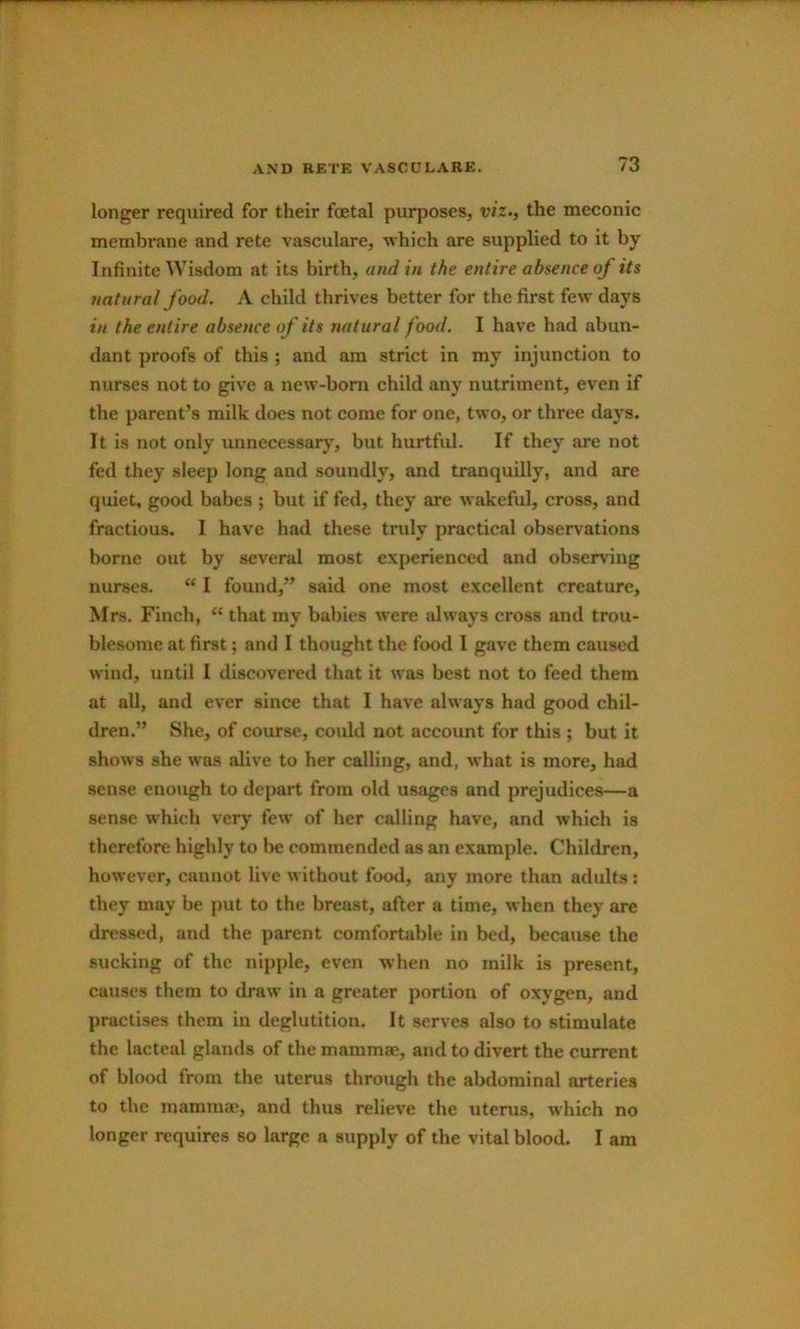 longer required for their fcetal purposes, viz., the meconic membrane and rete vasculare, which are supplied to it by Infinite Wisdom at its birth, and in the entire absence of its natural food, A child thrives better for the first few days in the entire absence of its natural food. I have had abun- dant proofs of this ; and am strict in my injunction to nurses not to give a new-born child any nutriment, even if the parent’s milk does not come for one, two, or three days. It is not only unnecessary, but hurtful. If they are not fed they sleep long and soundly, and tranquilly, and are quiet, good babes ; but if fed, they are wakeful, cross, and fractious. I have had these truly practical observations borne out by several most experienced and observing nurses. “ I found,” said one most excellent creature, Mrs. Finch, “ that my babies were always cross and trou- blesome at first j and I thought the food I gave them caused wind, until I discovered that it was best not to feed them at all, and ever since that I have always had good chil- dren.” She, of course, coidd not account for this ; but it shows she was alive to her calling, and, what is more, had sense enough to depart from old usages and prejudices—a sense which very few of her calling have, and which is therefore highly to be commended as an example. Children, however, cannot live without food, any more than adults: they may be put to the breast, after a time, when they are dressed, and the parent comfortable in bed, because the sucking of the nipple, even when no milk is present, causes them to draw in a greater portion of oxygen, and practises them in deglutition. It serves also to stimulate the lacteal glands of the mammae, and to divert the current of blood from the uterus through the abdominal arteries to the mamma;, and thus relieve the uterus, which no longer requires so large a supply of the vital blood. I am