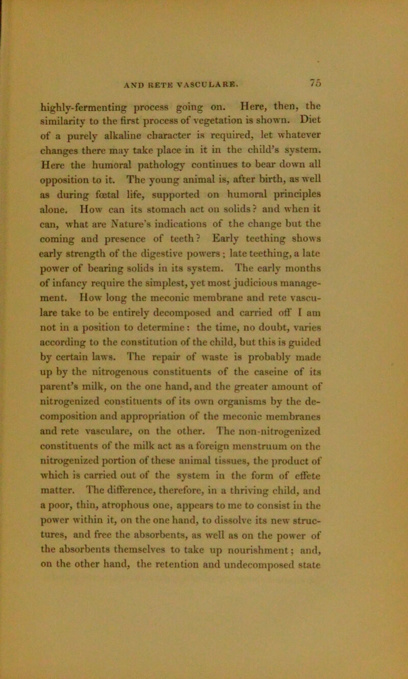 highly-fermenting process going on. Here, then, the similarity to the first process of vegetation is shown. Diet of a purely alkaline character is required, let whatever changes there may take place in it in the child’s system. Here the humoral pathology continues to bear down all opposition to it. The young animal is, after birth, as well as during fetal life, supported on humoral principles alone. How can its stomach act on solids? and when it can, what are Nature’s indications of the change but the coming and presence of teeth? Early teething shows early strength of the digestive powers ; late teething, a late power of bearing solids in its system. The early months of infancy require the simplest, yet most judicious manage- ment. How long the meconic membrane and rete vascu- lare take to be entirely decomposed and carried ofl’ I am not in a position to determine: the time, no doubt, varies according to the constitution of the child, but this is guided by certain laws. The repair of waste is probably made up by the nitrogenous constituents of the caseine of its parent’s milk, on the one hand, and the greater amount of nitrogenized constituents of its own organisms by the de- composition and appropriation of the meconic membranes and rete vasculare, on the other. The non-nitrogenized constituents of the milk act as a foreign menstruum on the nitrogenized portion of these animal tissues, the product of which is carried out of the system in the form of effete matter. The difference, therefore, in a thriving child, and a poor, thin, atrophous one, appears to me to consist in the power within it, on the one hand, to dissolve its new struc- tures, and free the absorbents, as well as on the power of the absorbents themselves to take up nourishment; and, on the other hand, the retention and undccomposed state